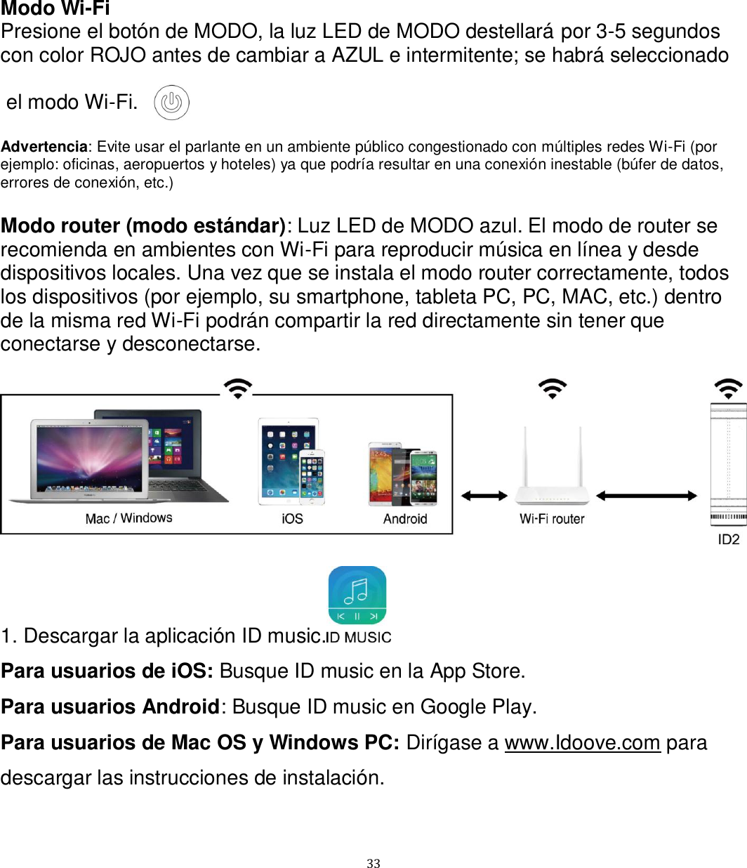   33 Modo Wi-Fi Presione el botón de MODO, la luz LED de MODO destellará por 3-5 segundos con color ROJO antes de cambiar a AZUL e intermitente; se habrá seleccionado   el modo Wi-Fi.  Advertencia: Evite usar el parlante en un ambiente público congestionado con múltiples redes Wi-Fi (por ejemplo: oficinas, aeropuertos y hoteles) ya que podría resultar en una conexión inestable (búfer de datos, errores de conexión, etc.)  Modo router (modo estándar): Luz LED de MODO azul. El modo de router se recomienda en ambientes con Wi-Fi para reproducir música en línea y desde dispositivos locales. Una vez que se instala el modo router correctamente, todos los dispositivos (por ejemplo, su smartphone, tableta PC, PC, MAC, etc.) dentro de la misma red Wi-Fi podrán compartir la red directamente sin tener que conectarse y desconectarse.    1. Descargar la aplicación ID music.  Para usuarios de iOS: Busque ID music en la App Store. Para usuarios Android: Busque ID music en Google Play. Para usuarios de Mac OS y Windows PC: Dirígase a www.Idoove.com para descargar las instrucciones de instalación. 