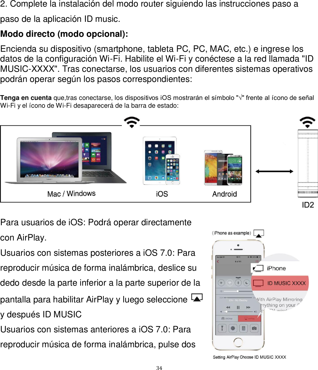   34 2. Complete la instalación del modo router siguiendo las instrucciones paso a paso de la aplicación ID music. Modo directo (modo opcional): Encienda su dispositivo (smartphone, tableta PC, PC, MAC, etc.) e ingrese los datos de la configuración Wi-Fi. Habilite el Wi-Fi y conéctese a la red llamada &quot;ID MUSIC-XXXX&quot;. Tras conectarse, los usuarios con diferentes sistemas operativos podrán operar según los pasos correspondientes:  Tenga en cuenta que,tras conectarse, los dispositivos iOS mostrarán el símbolo &quot;√&quot; frente al ícono de señal Wi-Fi y el ícono de Wi-Fi desaparecerá de la barra de estado:    Para usuarios de iOS: Podrá operar directamente con AirPlay. Usuarios con sistemas posteriores a iOS 7.0: Para reproducir música de forma inalámbrica, deslice su dedo desde la parte inferior a la parte superior de la pantalla para habilitar AirPlay y luego seleccione   y después ID MUSIC Usuarios con sistemas anteriores a iOS 7.0: Para reproducir música de forma inalámbrica, pulse dos 