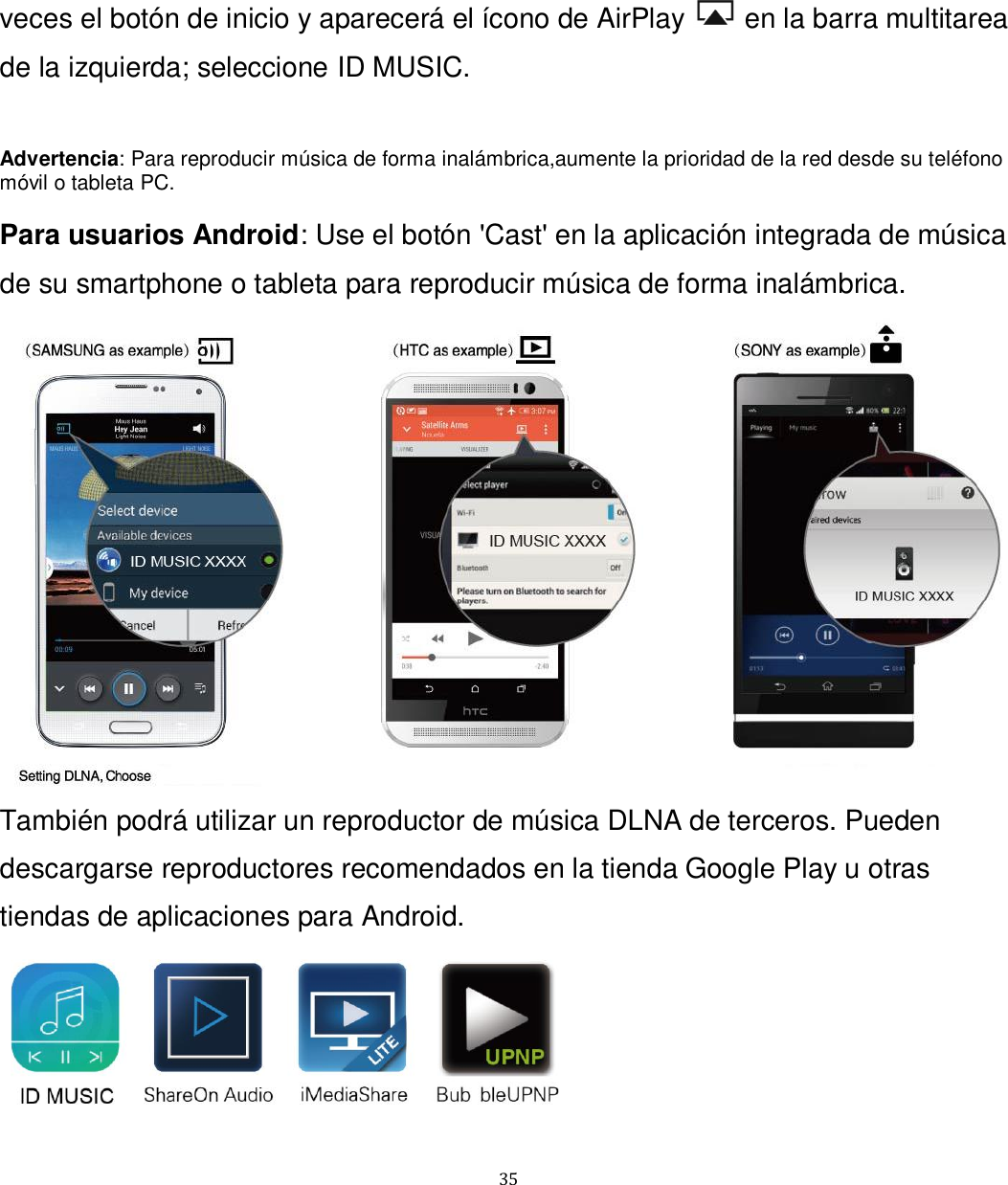   35 veces el botón de inicio y aparecerá el ícono de AirPlay   en la barra multitarea de la izquierda; seleccione ID MUSIC.  Advertencia: Para reproducir música de forma inalámbrica,aumente la prioridad de la red desde su teléfono móvil o tableta PC.  Para usuarios Android: Use el botón &apos;Cast&apos; en la aplicación integrada de música de su smartphone o tableta para reproducir música de forma inalámbrica.  También podrá utilizar un reproductor de música DLNA de terceros. Pueden descargarse reproductores recomendados en la tienda Google Play u otras tiendas de aplicaciones para Android.   