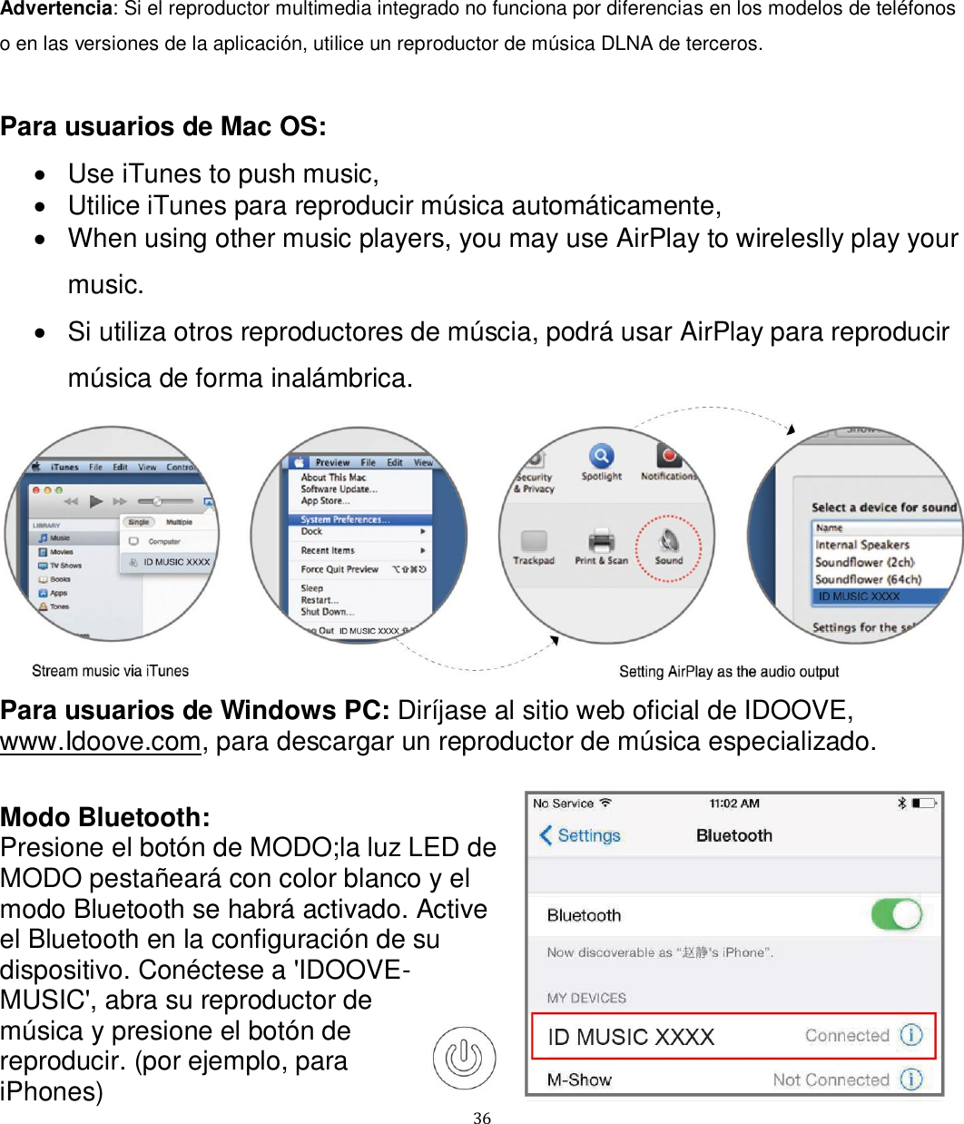   36 Advertencia: Si el reproductor multimedia integrado no funciona por diferencias en los modelos de teléfonos o en las versiones de la aplicación, utilice un reproductor de música DLNA de terceros.  Para usuarios de Mac OS:   Use iTunes to push music,   Utilice iTunes para reproducir música automáticamente,   When using other music players, you may use AirPlay to wireleslly play your music.   Si utiliza otros reproductores de múscia, podrá usar AirPlay para reproducir música de forma inalámbrica.  Para usuarios de Windows PC: Diríjase al sitio web oficial de IDOOVE, www.Idoove.com, para descargar un reproductor de música especializado.  Modo Bluetooth: Presione el botón de MODO;la luz LED de MODO pestañeará con color blanco y el modo Bluetooth se habrá activado. Active el Bluetooth en la configuración de su dispositivo. Conéctese a &apos;IDOOVE-MUSIC&apos;, abra su reproductor de música y presione el botón de reproducir. (por ejemplo, para iPhones) 