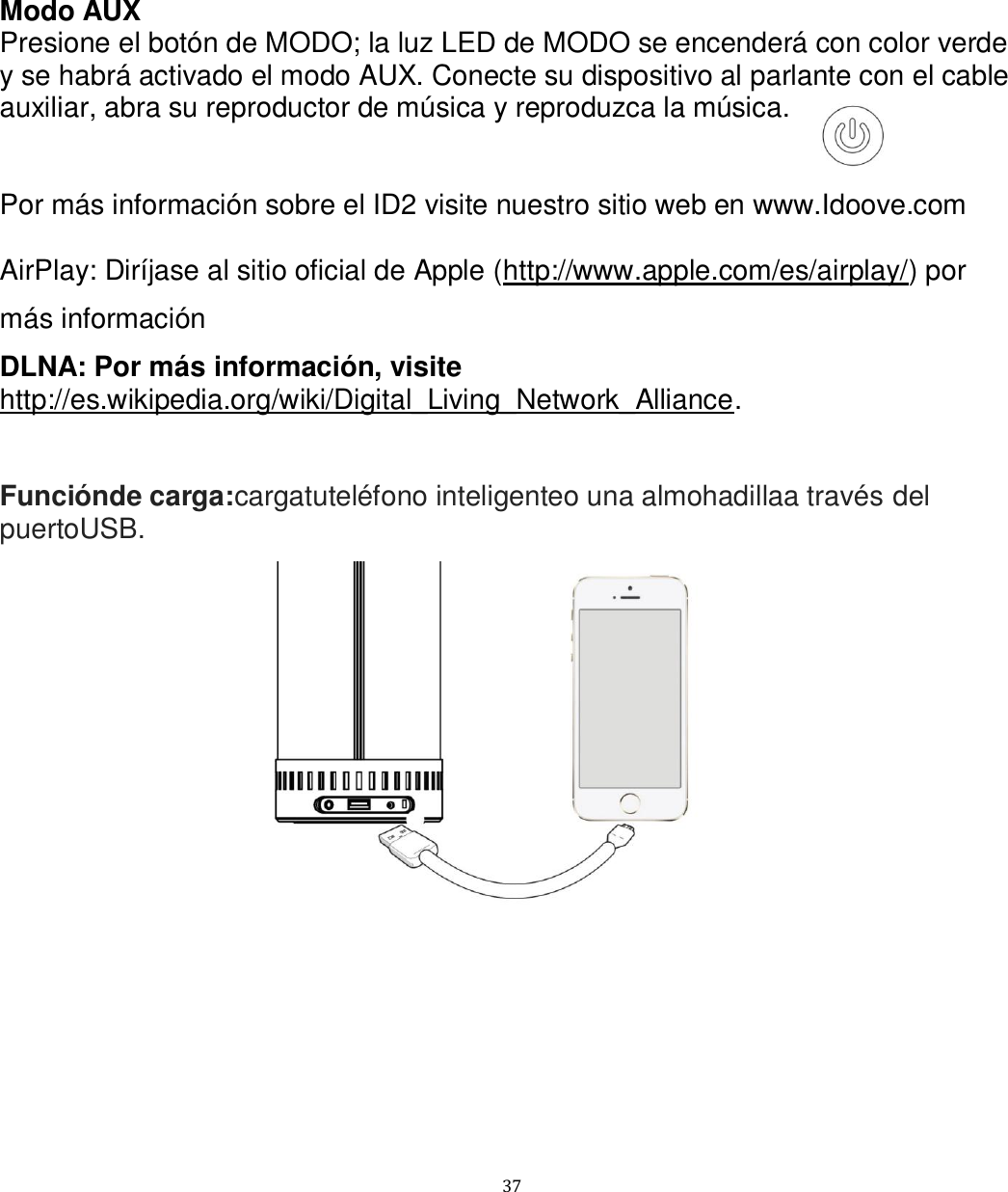   37 Modo AUX Presione el botón de MODO; la luz LED de MODO se encenderá con color verde y se habrá activado el modo AUX. Conecte su dispositivo al parlante con el cable auxiliar, abra su reproductor de música y reproduzca la música.   Por más información sobre el ID2 visite nuestro sitio web en www.Idoove.com  AirPlay: Diríjase al sitio oficial de Apple (http://www.apple.com/es/airplay/) por más información DLNA: Por más información, visite http://es.wikipedia.org/wiki/Digital_Living_Network_Alliance.   Funciónde carga:cargatuteléfono inteligenteo una almohadillaa través del puertoUSB.   