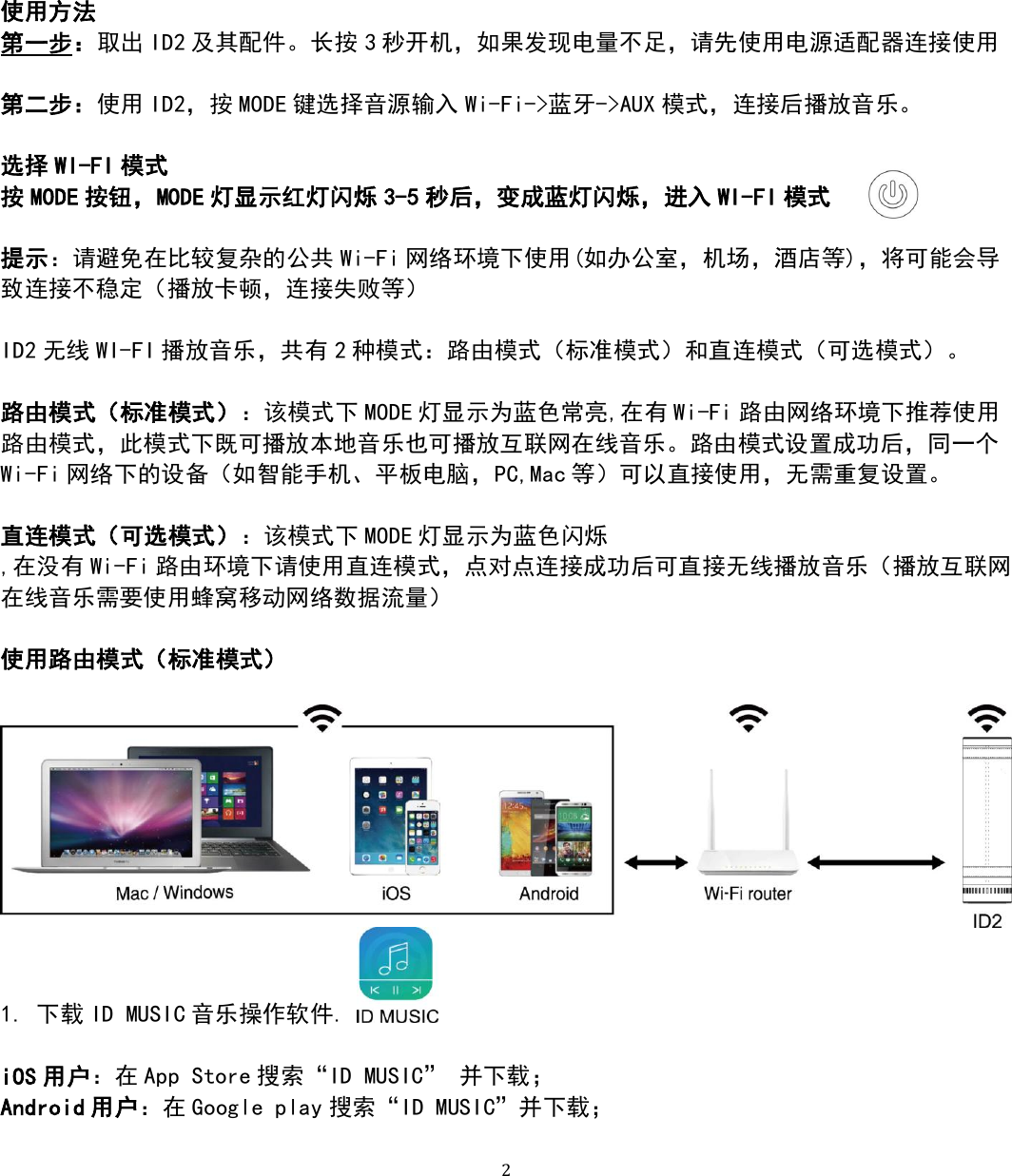   2 使用方法 第一步：取出 ID2 及其配件。长按 3秒开机，如果发现电量不足，请先使用电源适配器连接使用  第二步：使用 ID2，按 MODE 键选择音源输入 Wi-Fi-&gt;蓝牙-&gt;AUX 模式，连接后播放音乐。  选择 WI-FI 模式 按MODE 按钮，MODE 灯显示红灯闪烁 3-5 秒后，变成蓝灯闪烁，进入 WI-FI 模式    提示：请避免在比较复杂的公共 Wi-Fi 网络环境下使用(如办公室，机场，酒店等)，将可能会导致连接不稳定（播放卡顿，连接失败等）  ID2 无线 WI-FI 播放音乐，共有 2种模式：路由模式（标准模式）和直连模式（可选模式）。  路由模式（标准模式）：该模式下 MODE 灯显示为蓝色常亮,在有 Wi-Fi 路由网络环境下推荐使用路由模式，此模式下既可播放本地音乐也可播放互联网在线音乐。路由模式设置成功后，同一个Wi-Fi 网络下的设备（如智能手机、平板电脑，PC,Mac 等）可以直接使用，无需重复设置。  直连模式（可选模式）：该模式下 MODE 灯显示为蓝色闪烁 ,在没有 Wi-Fi 路由环境下请使用直连模式，点对点连接成功后可直接无线播放音乐（播放互联网在线音乐需要使用蜂窝移动网络数据流量）  使用路由模式（标准模式）   1. 下载 ID MUSIC 音乐操作软件.    iOS 用户：在 App Store 搜索“ID MUSIC” 并下载； Android 用户：在 Google play 搜索“ID MUSIC”并下载；  