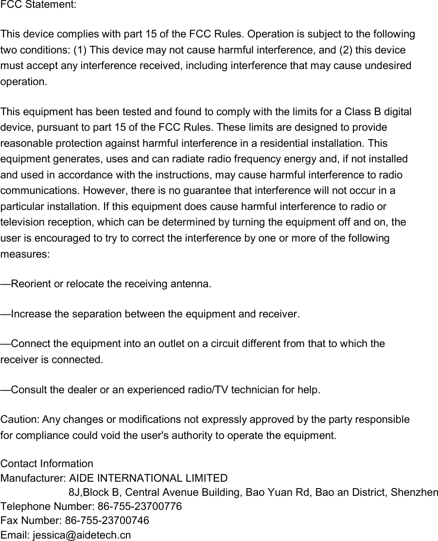 FCC Statement: This device complies with part 15 of the FCC Rules. Operation is subject to the following two conditions: (1) This device may not cause harmful interference, and (2) this device must accept any interference received, including interference that may cause undesired operation. This equipment has been tested and found to comply with the limits for a Class B digital device, pursuant to part 15 of the FCC Rules. These limits are designed to provide reasonable protection against harmful interference in a residential installation. This equipment generates, uses and can radiate radio frequency energy and, if not installed and used in accordance with the instructions, may cause harmful interference to radio communications. However, there is no guarantee that interference will not occur in a particular installation. If this equipment does cause harmful interference to radio or television reception, which can be determined by turning the equipment off and on, the user is encouraged to try to correct the interference by one or more of the following measures: —Reorient or relocate the receiving antenna. —Increase the separation between the equipment and receiver. —Connect the equipment into an outlet on a circuit different from that to which the receiver is connected. —Consult the dealer or an experienced radio/TV technician for help. Caution: Any changes or modifications not expressly approved by the party responsible for compliance could void the user&apos;s authority to operate the equipment. Contact Information Manufacturer: AIDE INTERNATIONAL LIMITED                       8J,Block B, Central Avenue Building, Bao Yuan Rd, Bao an District, ShenzhenTelephone Number: 86-755-23700776  Fax Number: 86-755-23700746 Email: jessica@aidetech.cn      