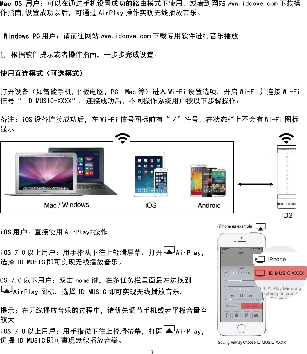   3 Mac OS 用户：可以在通过手机设置成功的路由模式下使用，或者到网站 www.idoove.com 下载操作指南,设置成功以后，可通过 AirPlay 操作实现无线播放音乐。   Windows PC 用户：请前往网站 www.idoove.com 下载专用软件进行音乐播放  1. 根据软件提示或者操作指南，一步步完成设置。  使用直连模式（可选模式）  打开设备（如智能手机,平板电脑，PC, Mac 等）进入 Wi-Fi 设置选项，开启 Wi-Fi 并连接 Wi-Fi信号“ ID MUSIC-XXXX”. 连接成功后，不同操作系统用户按以下步骤操作：  备注：iOS 设备连接成功后，在 Wi-Fi 信号图标前有“√”符号，在状态栏上不会有 Wi-Fi 图标显示   iOS 用户：直接使用 AirPlay@操作  iOS 7.0 以上用户：用手指从下往上轻滑屏幕，打开 AirPlay，选择 ID MUSIC 即可实现无线播放音乐。  OS 7.0 以下用户：双击 home 键，在多任务栏里面最左边找到AirPlay 图标，选择 ID MUSIC 即可实现无线播放音乐。  提示：在无线播放音乐的过程中，请优先调节手机或者平板音量至较大 iOS 7.0 以上用戶：用手指從下往上輕滑螢幕，打開 AirPlay，選擇 ID MUSIC 即可實現無線播放音樂。 