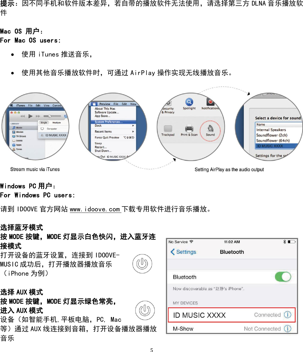   5 提示：因不同手机和软件版本差异，若自带的播放软件无法使用，请选择第三方 DLNA 音乐播放软件  Mac OS 用户： For Mac OS users:  使用 iTunes 推送音乐，   使用其他音乐播放软件时，可通过 AirPlay 操作实现无线播放音乐。    Windows PC 用户： For Windows PC users: 请到 IDOOVE 官方网站 www.idoove.com 下载专用软件进行音乐播放。  选择蓝牙模式 按MODE 按键，MODE 灯显示白色快闪，进入蓝牙连接模式 打开设备的蓝牙设置，连接到 IDOOVE-MUSIC 成功后，打开播放器播放音乐 （iPhone 为例）  选择 AUX 模式 按MODE 按键，MODE 灯显示绿色常亮，进入 AUX 模式 设备（如智能手机,平板电脑，PC, Mac等）通过 AUX 线连接到音箱，打开设备播放器播放音乐 