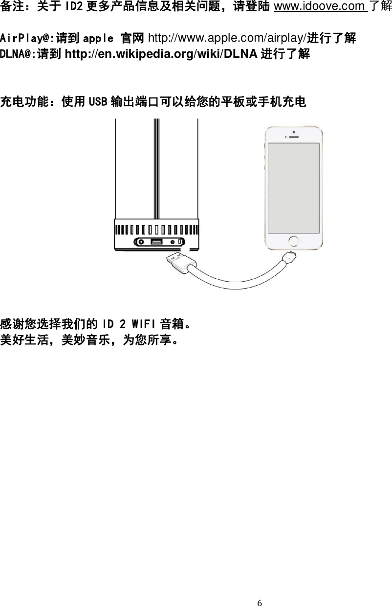   6 备注：关于 ID2 更多产品信息及相关问题，请登陆 www.idoove.com 了解  AirPlay@:请到 apple 官网 http://www.apple.com/airplay/进行了解 DLNA@:请到 http://en.wikipedia.org/wiki/DLNA 进行了解   充电功能：使用 USB 输出端口可以给您的平板或手机充电              感谢您选择我们的 ID 2 WIFI 音箱。 美好生活，美妙音乐，为您所享。 