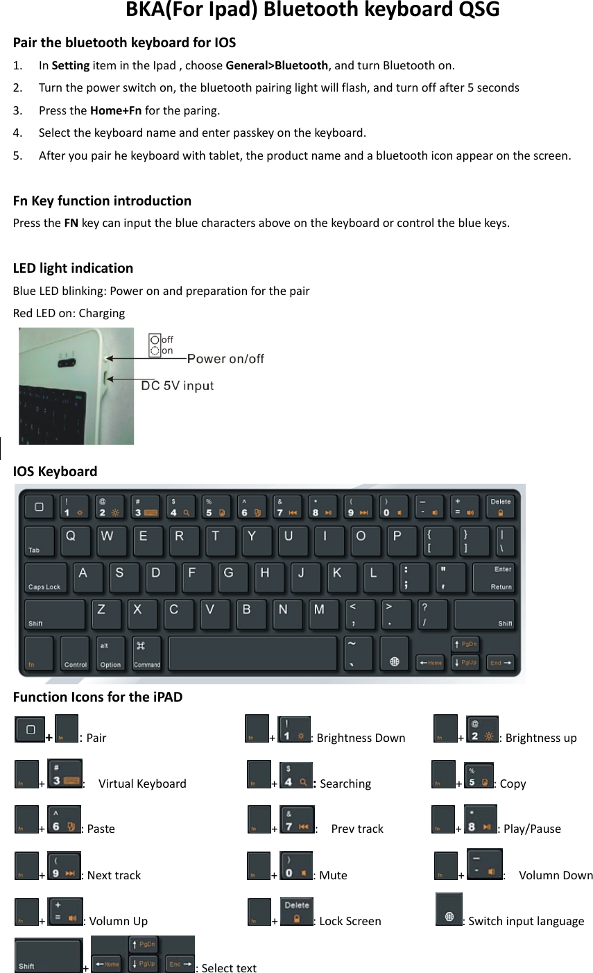 BKA(ForIpad)BluetoothkeyboardQSGPairthebluetoothkeyboardforIOS1. InSettingitemintheIpad,chooseGeneral&gt;Bluetooth,andturnBluetoothon.2. Turnthepowerswitchon,thebluetoothpairinglightwillflash,andturnoffafter5seconds3. PresstheHome+Fnfortheparing.4. Selectthekeyboardnameandenterpasskeyonthekeyboard.5. Afteryoupairhekeyboardwithtablet,theproductnameandabluetoothiconappearonthescreen.FnKeyfunctionintroductionPresstheFNkeycaninputthebluecharactersaboveonthekeyboardorcontrolthebluekeys.LEDlightindicationBlueLEDblinking:PoweronandpreparationforthepairRedLEDon:ChargingIOSKeyboardFunctionIconsfortheiPAD+:Pair +:BrightnessDown +:Brightnessup+:VirtualKeyboard +:Searching +:Copy+:Paste +:Prevtrack +:Play/Pause+:Nexttrack +:Mute +:VolumnDown+:VolumnUp +:LockScreen :Switchinputlanguage+:Selecttext