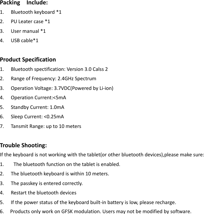 PackingInclude:1. Bluetoothkeyboard*12. PULeatercase*13. Usermanual*14. USBcable*1ProductSpecification1. Bluetoothspectification:Version3.0Calss22. RangeofFrequency:2.4GHzSpectrum3. OperationVoltage:3.7VDC(PoweredbyLi‐ion)4. OperationCurrent:&lt;5mA5. StandbyCurrent:1.0mA6. SleepCurrent:&lt;0.25mA7. TansmitRange:upto10metersTroubleShooting:Ifthekeyboardisnotworkingwiththetablet(orotherbluetoothdevices),pleasemakesure:1. Thebluetoothfunctiononthetabletisenabled.2. Thebluetoothkeyboardiswithin10meters.3. Thepasskeyisenteredcorrectly.4. Restartthebluetoothdevices5. Ifthepowerstatusofthekeyboardbuilt‐inbatteryislow,pleaserecharge.6.     Products only work on GFSK modulation. Users may not be modified by software. 