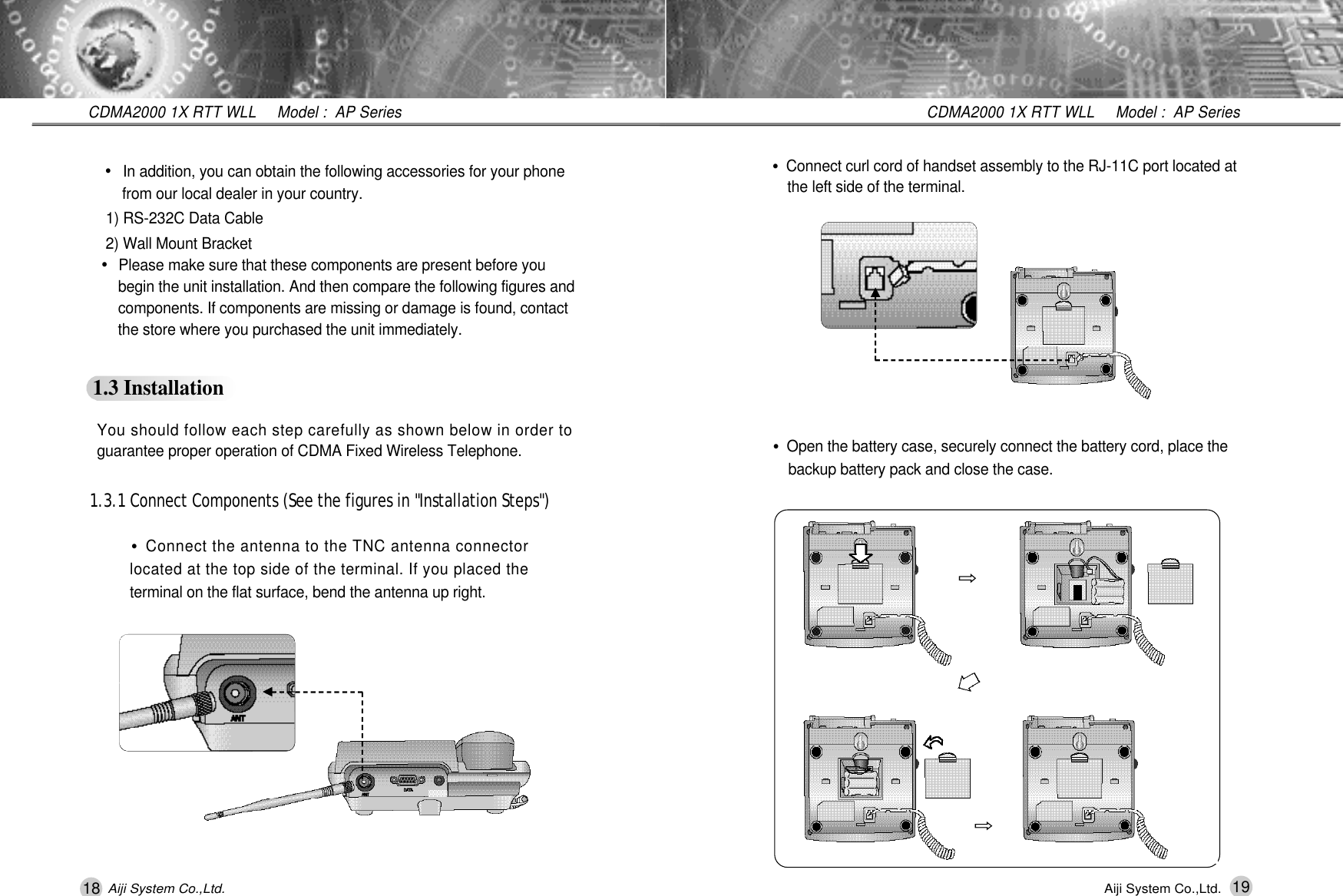 18 19CDMA2000 1X RTT WLL     Model :  AP SeriesCDMA2000 1X RTT WLL     Model :  AP SeriesAiji System Co.,Ltd. Aiji System Co.,Ltd.&bull;In addition, you can obtain the following accessories for your phone from our local dealer in your country.1) RS-232C Data Cable2) Wall Mount Bracket&bull;Please make sure that these components are present before you begin the unit installation. And then compare the following figures and components. If components are missing or damage is found, contact the store where you purchased the unit immediately.1.3 Installation1.3.1 Connect Components (See the figures in "Installation Steps")You should follow each step carefully as shown below in order toguarantee proper operation of CDMA Fixed Wireless Telephone.&bull;Connect the antenna to the TNC antenna connectorlocated at the top side of the terminal. If you placed theterminal on the flat surface, bend the antenna up right.&bull;Open the battery case, securely connect the battery cord, place the backup battery pack and close the case.󰦲󰦲&bull;Connect curl cord of handset assembly to the RJ-11C port located at the left side of the terminal.