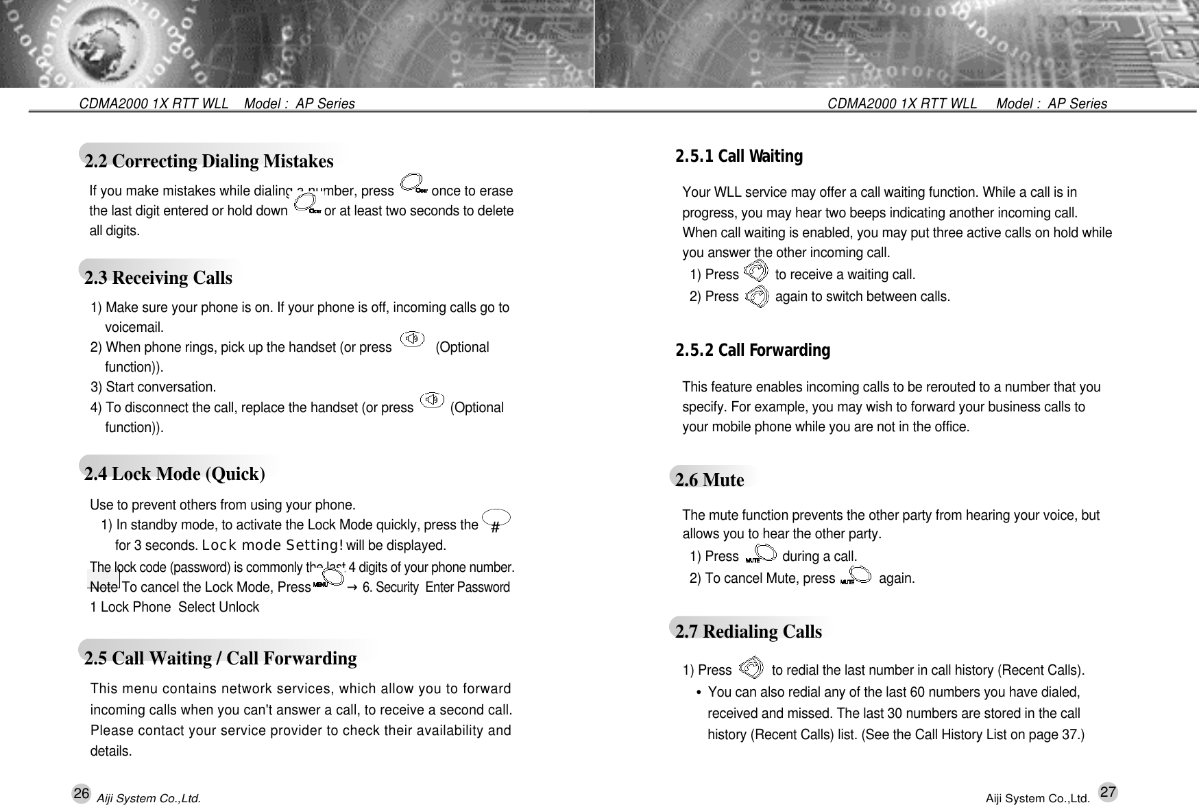 26 27CDMA2000 1X RTT WLL     Model :  AP SeriesCDMA2000 1X RTT WLL    Model :  AP Series Aiji System Co.,Ltd. Aiji System Co.,Ltd.2.5.1 Call Wa i t i n gYour WLL service may offer a call waiting function. While a call is in  progress, you may hear two beeps indicating another incoming call. When call waiting is enabled, you may put three active calls on hold while you answer the other incoming call. 1) Press          to receive a waiting call.2) Press          again to switch between calls.2.5.2 Call Fo r w a r d i n gThis feature enables incoming calls to be rerouted to a number that you specify. For example, you may wish to forward your business calls to   your mobile phone while you are not in the office.2.6 MuteThe mute function prevents the other party from hearing your voice, but allows you to hear the other party.1) Press            during a call.2) To cancel Mute, press            again. 2.7 Redialing Calls1) Press           to redial the last number in call history (Recent Calls).&bull;You can also redial any of the last 60 numbers you have dialed, received and missed. The last 30 numbers are stored in the call history (Recent Calls) list. (See the Call History List on page 37.) 2.2 Correcting Dialing Mistakes2.3 Receiving CallsIf you make mistakes while dialing a number, press          once to erasethe last digit entered or hold down         for at least two seconds to deleteall digits. 1) Make sure your phone is on. If your phone is off, incoming calls go to v o i c e m a i l .2) When phone rings, pick up the handset (or press            (Optional f u n c t i o n ) ) .3) Start conversation.4) To disconnect the call, replace the handset (or press          (Optional f u n c t i o n ) ) .2.4 Lock Mode (Quick)2.5 Call Waiting / Call Forwarding Use to prevent others from using your phone.1) In standby mode, to activate the Lock Mode quickly, press the        for 3 seconds. Lock mode Setting! will be displayed.The lock code (password) is commonly the last 4 digits of your phone number.Note To cancel the Lock Mode, Press          &rarr;6. Security  Enter Password1 Lock Phone  Select Unlock#This menu contains network services, which allow you to forwardincoming calls when you can't answer a call, to receive a second call.Please contact your service provider to check their availability andd e t a i l s .