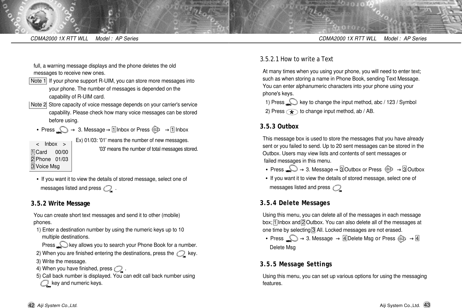 43CDMA2000 1X RTT WLL     Model :  AP SeriesAiji System Co.,Ltd.3.5.2.1 How to write a Text At many times when you using your phone, you will need to enter text; such as when storing a name in Phone Book, sending Text Message. You can enter alphanumeric characters into your phone using your phone's keys.1) Press           key to change the input method, abc / 123 / Symbol2) Press           to change input method, ab / AB.3.5.3 OutboxThis message box is used to store the messages that you have already sent or you failed to send. Up to 20 sent messages can be stored in the Outbox. Users may view lists and contents of sent messages or  failed messages in this menu.&bull;Press           &rarr;3. Message &rarr;3 Outbox or Press           &rarr;3 Outbox&bull;If you want it to view the details of stored message, select one of messages listed and press        . 3.5.4 Delete MessagesUsing this menu, you can delete all of the messages in each message box; 1 Inbox and 2 Outbox. You can also delete all of the messages at one time by selecting 3 All. Locked messages are not erased.&bull;Press           &rarr;3. Message &rarr;4 Delete Msg or Press          &rarr;4  Delete Msg3.5.5 Message SettingsUsing this menu, you can set up various options for using the messaging  f e a t u r e s .*42CDMA2000 1X RTT WLL     Model :  AP SeriesAiji System Co.,Ltd.full, a warning message displays and the phone deletes the old  messages to receive new ones.Note 1 If your phone support R-UIM, you can store more messages into your phone. The number of messages is depended on the capability of R-UIM card.Note 2Store capacity of voice message depends on your carrier's service capability. Please check how many voice messages can be stored before using. &bull;Press           &rarr;3. Message &rarr;1 Inbox or Press           &rarr;1 InboxEx) 01/03: '01' means the number of new messages.'03' means the number of total messages stored.&bull;If you want it to view the details of stored message, select one of messages listed and press          . 3.5.2 Write MessageYou can create short text messages and send it to other (mobile) p h o n e s .1) Enter a destination number by using the numeric keys up to 10 multiple destinations. Press          key allows you to search your Phone Book for a number.2) When you are finished entering the destinations, press the          key.3) Write the message.4) When you have finished, press         .5) Call back number is displayed. You can edit call back number using    key and numeric keys.<    Inbox    >    1 Card 0 0 / 0 02 Phone 0 1 / 0 33 Voice Msg