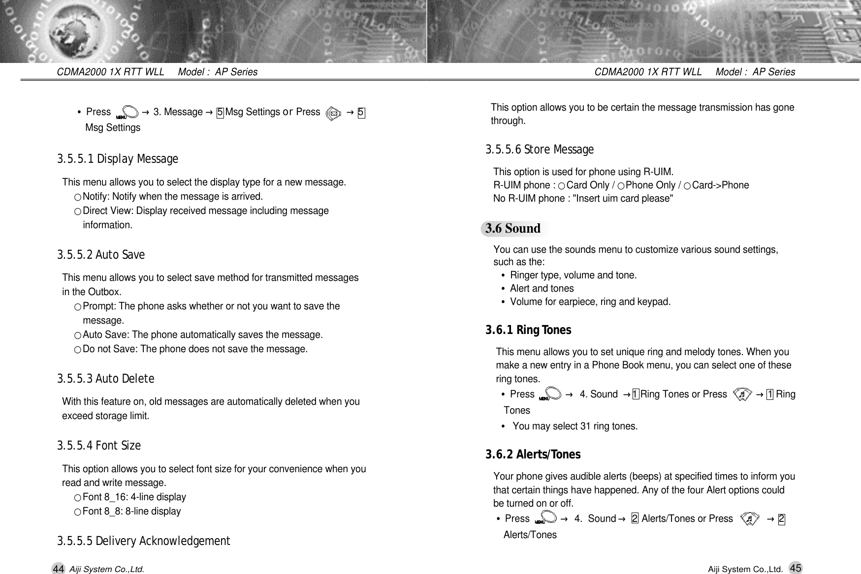 45CDMA2000 1X RTT WLL     Model :  AP SeriesAiji System Co.,Ltd.This option allows you to be certain the message transmission has gone t h r o u g h .3.5.5.6 Store MessageThis option is used for phone using R-UIM. R-UIM phone : 󰥉Card Only / 󰥉Phone Only / 󰥉C a r d - > P h o n eNo R-UIM phone : "Insert uim card please"3.6 SoundYou can use the sounds menu to customize various sound settings, such as the:&bull;Ringer type, volume and tone.&bull;Alert and tones&bull;Volume for earpiece, ring and keypad.3.6.1 Ring To n e sThis menu allows you to set unique ring and melody tones. When you make a new entry in a Phone Book menu, you can select one of these ring tones.&bull;Press           &rarr;4. Sound &rarr;1 Ring Tones or Press          &rarr;1 Ring T o n e s&bull;You may select 31 ring tones.3.6.2 Alerts/To n e sYour phone gives audible alerts (beeps) at specified times to inform you that certain things have happened. Any of the four Alert options could  be turned on or off.&bull;Press           &rarr;4.  Sound &rarr;2Alerts/Tones or Press             &rarr;2 A l e r t s / T o n e s44CDMA2000 1X RTT WLL     Model :  AP SeriesAiji System Co.,Ltd.&bull;Press           &rarr;3. Message &rarr;5 Msg Settings o r Press          &rarr;5 Msg Settings3.5.5.1 Display MessageThis menu allows you to select the display type for a new message.󰥉Notify: Notify when the message is arrived.󰥉Direct View: Display received message including message i n f o r m a t i o n .3.5.5.2 Auto SaveThis menu allows you to select save method for transmitted messages in the Outbox.󰥉Prompt: The phone asks whether or not you want to save the m e s s a g e .󰥉Auto Save: The phone automatically saves the message.󰥉Do not Save: The phone does not save the message.3.5.5.3 Auto DeleteWith this feature on, old messages are automatically deleted when you   exceed storage limit.3.5.5.4 Font SizeThis option allows you to select font size for your convenience when you read and write message.󰥉Font 8_16: 4-line display󰥉Font 8_8: 8-line display3.5.5.5 Delivery Acknowledgement