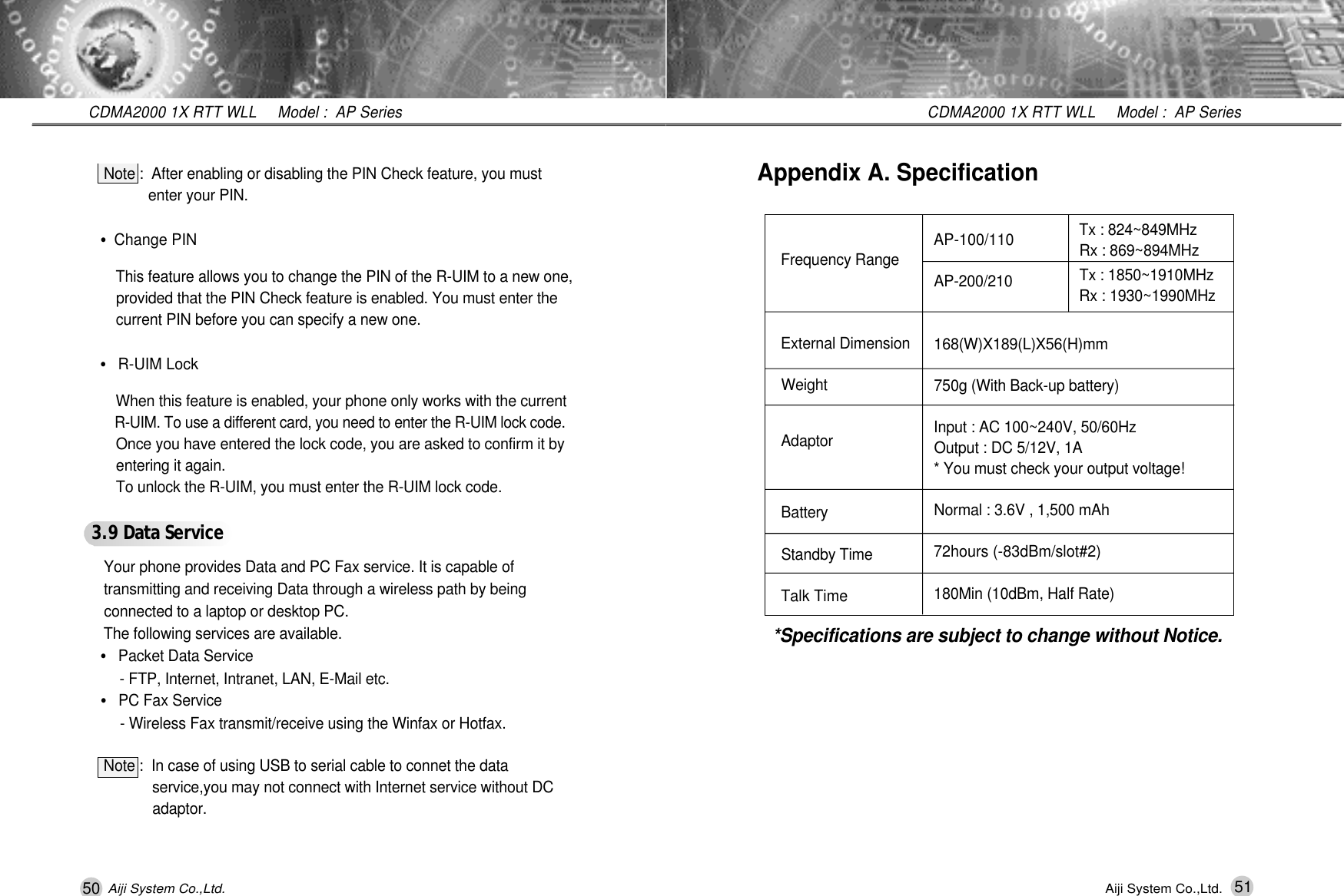 50CDMA2000 1X RTT WLL     Model :  AP SeriesAiji System Co.,Ltd.Note :  After enabling or disabling the PIN Check feature, you must   enter your PIN.&bull;Change PINThis feature allows you to change the PIN of the R-UIM to a new one, provided that the PIN Check feature is enabled. You must enter the current PIN before you can specify a new one.&bull;R-UIM LockWhen this feature is enabled, your phone only works with the current R-UIM. To use a different card, you need to enter the R-UIM lock code.Once you have entered the lock code, you are asked to confirm it by entering it again.To unlock the R-UIM, you must enter the R-UIM lock code.3.9 Data Servi c eYour phone provides Data and PC Fax service. It is capable of transmitting and receiving Data through a wireless path by being connected to a laptop or desktop PC.The following services are available.&bull;Packet Data Service- FTP, Internet, Intranet, LAN, E-Mail etc.&bull;PC Fax Service- Wireless Fax transmit/receive using the Winfax or Hotfax.Note :  In case of using USB to serial cable to connet the data   service,you may not connect with Internet service without DC a d a p t o r .51CDMA2000 1X RTT WLL     Model :  AP SeriesAiji System Co.,Ltd.Tx : 824~849MHz   Rx : 869~894MHzTx : 1850~1910MHzRx : 1930~1990MHzAppendix A. SpecificationFrequency Range External DimensionW e i g h tA d a p t o rB a t t e r yStandby TimeTalk TimeAP-100/110 A P - 2 0 0 / 2 1 01 6 8 ( W ) X 1 8 9 ( L ) X 5 6 ( H ) m m750g (With Back-up battery)Input : AC 100~240V, 50/60HzOutput : DC 5/12V, 1A * You must check your output voltage!Normal : 3.6V , 1,500 mAh72hours (-83dBm/slot#2)180Min (10dBm, Half Rate)*Specifications are subject to change without Notice.