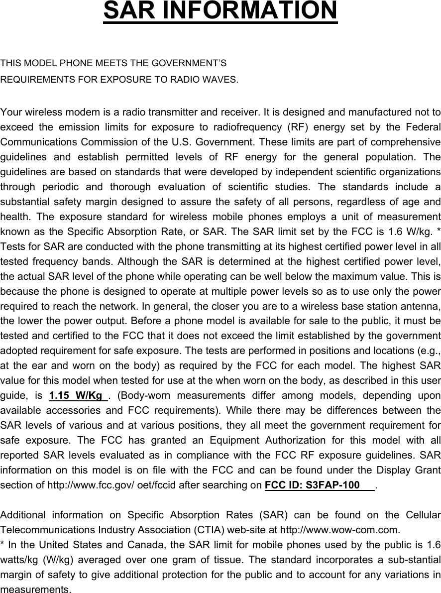   SAR INFORMATION  THIS MODEL PHONE MEETS THE GOVERNMENT&rsquo;S REQUIREMENTS FOR EXPOSURE TO RADIO WAVES.  Your wireless modem is a radio transmitter and receiver. It is designed and manufactured not to exceed the emission limits for exposure to radiofrequency (RF) energy set by the Federal Communications Commission of the U.S. Government. These limits are part of comprehensive guidelines and establish permitted levels of RF energy for the general population. The guidelines are based on standards that were developed by independent scientific organizations through periodic and thorough evaluation of scientific studies. The standards include a substantial safety margin designed to assure the safety of all persons, regardless of age and health. The exposure standard for wireless mobile phones employs a unit of measurement known as the Specific Absorption Rate, or SAR. The SAR limit set by the FCC is 1.6 W/kg. * Tests for SAR are conducted with the phone transmitting at its highest certified power level in all tested frequency bands. Although the SAR is determined at the highest certified power level, the actual SAR level of the phone while operating can be well below the maximum value. This is because the phone is designed to operate at multiple power levels so as to use only the power required to reach the network. In general, the closer you are to a wireless base station antenna, the lower the power output. Before a phone model is available for sale to the public, it must be tested and certified to the FCC that it does not exceed the limit established by the government adopted requirement for safe exposure. The tests are performed in positions and locations (e.g., at the ear and worn on the body) as required by the FCC for each model. The highest SAR value for this model when tested for use at the when worn on the body, as described in this user guide, is 1.15 W/Kg . (Body-worn measurements differ among models, depending upon available accessories and FCC requirements). While there may be differences between the SAR levels of various and at various positions, they all meet the government requirement for safe exposure. The FCC has granted an Equipment Authorization for this model with all reported SAR levels evaluated as in compliance with the FCC RF exposure guidelines. SAR information on this model is on file with the FCC and can be found under the Display Grant section of http://www.fcc.gov/ oet/fccid after searching on FCC ID: S3FAP-100 .   Additional information on Specific Absorption Rates (SAR) can be found on the Cellular Telecommunications Industry Association (CTIA) web-site at http://www.wow-com.com. * In the United States and Canada, the SAR limit for mobile phones used by the public is 1.6 watts/kg (W/kg) averaged over one gram of tissue. The standard incorporates a sub-stantial margin of safety to give additional protection for the public and to account for any variations in measurements. 