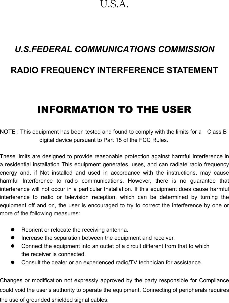   U.S.A.  U.S.FEDERAL COMMUNICATIONS COMMISSION RADIO FREQUENCY INTERFERENCE STATEMENT  INFORMATION TO THE USER  NOTE : This equipment has been tested and found to comply with the limits for a    Class B                                 digital device pursuant to Part 15 of the FCC Rules.  These limits are designed to provide reasonable protection against harmful Interference in a residential installation This equipment generates, uses, and can radiate radio frequency energy and, if Not installed and used in accordance with the instructions, may cause harmful Interference to radio communications. However, there is no guarantee that interference will not occur in a particular Installation. If this equipment does cause harmful interference to radio or television reception, which can be determined by turning the equipment off and on, the user is encouraged to try to correct the interference by one or more of the following measures:  z  Reorient or relocate the receiving antenna. z  Increase the separation between the equipment and receiver. z  Connect the equipment into an outlet of a circuit different from that to which the receiver is connected. z  Consult the dealer or an experienced radio/TV technician for assistance.  Changes or modification not expressly approved by the party responsible for Compliance could void the user&rsquo;s authority to operate the equipment. Connecting of peripherals requires the use of grounded shielded signal cables.  