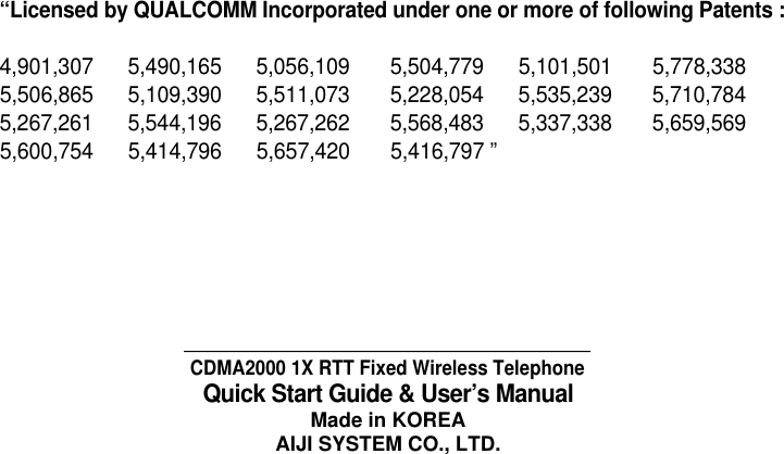 CDMA2000 1X RTT Fixed Wireless TelephoneQuick Start Guide &amp; User&rsquo;s ManualMade in KOREAAIJI SYSTEM CO., LTD.&ldquo;Licensed by QUALCOMM Incorporated under one or more of following Patents : 4,901,307      5,490,165      5,056,109       5,504,779      5,101,501       5,778,3385,506,865      5,109,390      5,511,073       5,228,054      5,535,239       5,710,784  5,267,261      5,544,196      5,267,262       5,568,483      5,337,338       5,659,5695,600,754      5,414,796      5,657,420       5,416,797 &rdquo;