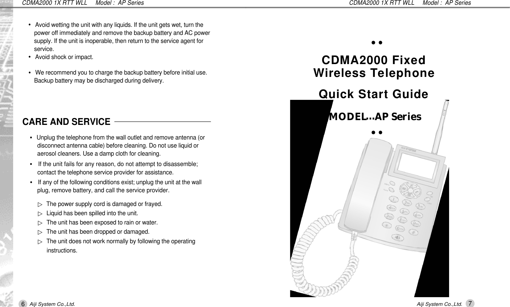 CDMA2000 1X RTT WLL     Model :  AP Series6Aiji System Co.,Ltd.7Aiji System Co.,Ltd.CDMA2000 1X RTT WLL     Model :  AP SeriesCARE AND SERVICE&bull;Unplug the telephone from the wall outlet and remove antenna (or  disconnect antenna cable) before cleaning. Do not use liquid or aerosol cleaners. Use a damp cloth for cleaning.&bull;If the unit fails for any reason, do not attempt to disassemble; contact the telephone service provider for assistance.&bull;If any of the following conditions exist; unplug the unit at the wall plug, remove battery, and call the service provider.▷The power supply cord is damaged or frayed.▷Liquid has been spilled into the unit.▷The unit has been exposed to rain or water.▷The unit has been dropped or damaged.▷The unit does not work normally by following the operating i n s t r u c t i o n s .&bull;Avoid wetting the unit with any liquids. If the unit gets wet, turn the  power off immediately and remove the backup battery and AC power  supply. If the unit is inoperable, then return to the service agent for  s e r v i c e .&bull;Avoid shock or impact.&bull;We recommend you to charge the backup battery before initial use. Backup battery may be discharged during delivery.CDMA2000 Fixed Wireless Te l e p h o n eQuick Start GuideMODEL&hellip;AP Series