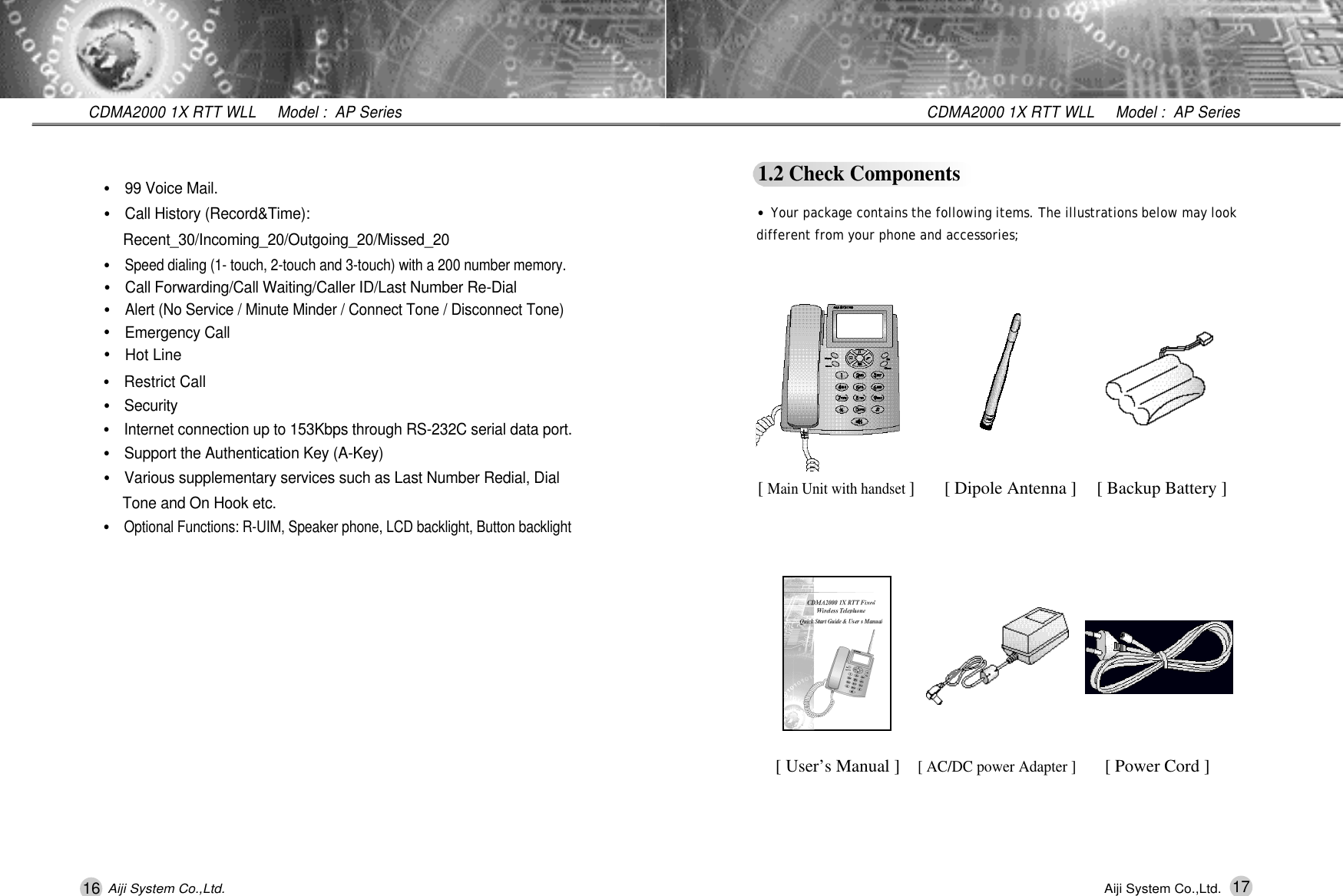 16 17CDMA2000 1X RTT WLL     Model :  AP SeriesCDMA2000 1X RTT WLL     Model :  AP SeriesAiji System Co.,Ltd. Aiji System Co.,Ltd.1.2 Check Components&bull;Your package contains the following items. The illustrations below may lookdifferent from your phone and accessories;[ Main Unit with handset ][ Dipole Antenna ][ User&rsquo;s Manual ][ AC/DC power Adapter ][ Backup Battery ] [ Power Cord ]&bull;Restrict Call&bull;S e c u r i t y&bull;Internet connection up to 153Kbps through RS-232C serial data port.&bull;Support the Authentication Key (A-Key)&bull;Various supplementary services such as Last Number Redial, Dial Tone and On Hook etc.&bull;Optional Functions: R-UIM, Speaker phone, LCD backlight, Button backlight&bull;99 Voice Mail.&bull;Call History (Record&amp;Time):   R e c e n t _ 3 0 / I n c o m i n g _ 2 0 / O u t g o i n g _ 2 0 / M i s s e d _ 2 0&bull;Speed dialing (1- touch, 2-touch and 3-touch) with a 200 number memory.&bull;Call Forwarding/Call Waiting/Caller ID/Last Number Re-Dial&bull;Alert (No Service / Minute Minder / Connect Tone / Disconnect Tone)&bull;Emergency Call&bull;Hot Line