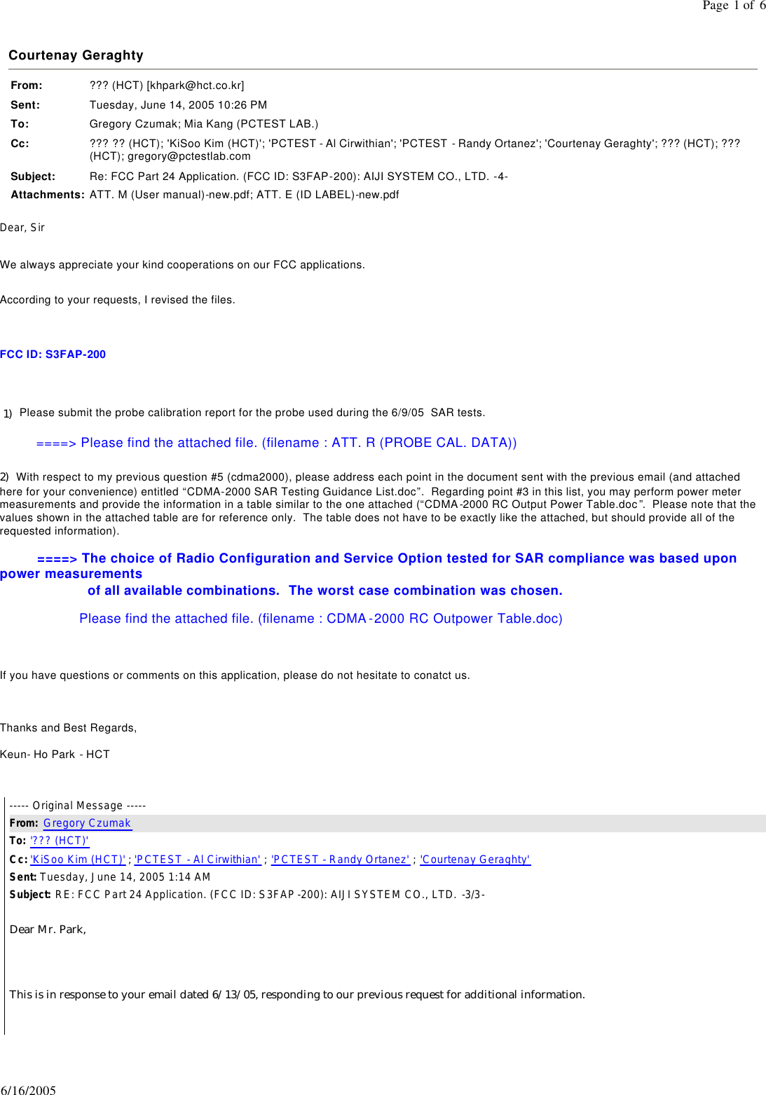 Courtenay Geraghty From: ??? (HCT) [khpark@hct.co.kr]Sent: Tuesday, June 14, 2005 10:26 PMTo: Gregory Czumak; Mia Kang (PCTEST LAB.)Cc: ??? ?? (HCT); 'KiSoo Kim (HCT)'; 'PCTEST - Al Cirwithian'; 'PCTEST  - Randy Ortanez'; 'Courtenay Geraghty'; ??? (HCT); ??? (HCT); gregory@pctestlab.comSubject: Re: FCC Part 24 Application. (FCC ID: S3FAP-200): AIJI SYSTEM CO., LTD. -4-Attachments: ATT. M (User manual)-new.pdf; ATT. E (ID LABEL)-new.pdfPage 1 of 66/16/2005Dear, Sir   We always appreciate your kind cooperations on our FCC applications.    According to your requests, I revised the files.     FCC ID: S3FAP-200      1)   Please submit the probe calibration report for the probe used during the 6/9/05  SAR tests.                       ====> Please find the attached file. (filename : ATT. R (PROBE CAL. DATA))  2)  With respect to my previous question #5 (cdma2000), please address each point in the document sent with the previous email (and attached here for your convenience) entitled &ldquo;CDMA-2000 SAR Testing Guidance List.doc&rdquo;.  Regarding point #3 in this list, you may perform power meter measurements and provide the information in a table similar to the one attached (&ldquo;CDMA-2000 RC Output Power Table.doc&rdquo;.  Please note that the values shown in the attached table are for reference only.  The table does not have to be exactly like the attached, but should provide all of the requested information).               ====> The choice of Radio Configuration and Service Option tested for SAR compliance was based upon power measurements                        of all available combinations.  The worst case combination was chosen.                       Please find the attached file. (filename : CDMA-2000 RC Outpower Table.doc)     If you have questions or comments on this application, please do not hesitate to conatct us.      Thanks and Best Regards,  Keun- Ho Park - HCT   ----- Original Message -----  From:  Gregory Czumak  To: '??? (HCT)'  Cc: 'KiSoo Kim (HCT)' ; 'PCTEST - Al Cirwithian' ; 'PCTEST - Randy Ortanez' ; 'Courtenay Geraghty'  Sent: Tuesday, June 14, 2005 1:14 AM Subject: RE: FCC Part 24 Application. (FCC ID: S3FAP-200): AIJI SYSTEM CO., LTD. -3/3-  Dear Mr. Park,   This is in response to your email dated 6/13/05, responding to our previous request for additional information.    