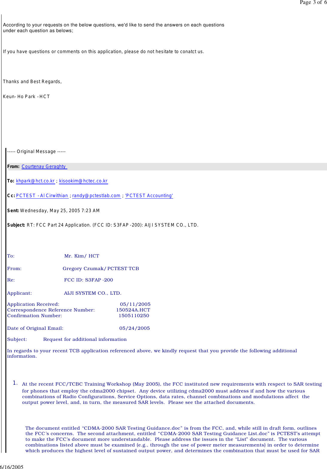 According to your requests on the below questions, we'd like to send the answers on each questions under each question as belows; If you have questions or comments on this application, please do not hesitate to conatct us. Thanks and Best Regards, Keun- Ho Park - HCT ----- Original Message ----- From: Courtenay Geraghty To: khpark@hct.co.kr ; kisookim@hctec.co.kr Cc: PCTEST - Al Cirwithian ; randy@pctestlab.com ; 'PCTEST Accounting' Sent: Wednesday, May 25, 2005 7:23 AM Subject: RT: FCC Part 24 Application. (FCC ID: S3FAP-200): AIJI SYSTEM CO., LTD. To: Mr. Kim/ HCT From: Gregory Czumak/ PCTEST TCB Re: FCC ID: S3FAP -200 Applicant: AIJI SYSTEM CO., LTD. Application Received: 05/11/2005 Correspondence Reference Number: 150524A.HCT Confirmation Number: 1505110250 Date of Original Email: 05/24/2005 Subject: Request for additional information In regards to your recent TCB application referenced above, we kindly request that you provide the following additional information. 1. At the recent FCC/TCBC Training Workshop (May 2005), the FCC instituted new requirements with respect to SAR testing for phones that employ the cdma2000 chipset. Any device utilizing cdma2000 must address if and how the various combinations of Radio Configurations, Service Options, data rates, channel combinations and modulations affect the output power level, and, in turn, the measured SAR levels. Please see the attached documents. The document entitled “CDMA-2000 SAR Testing Guidance.doc” is from the FCC, and, while still in draft form, outlines the FCC’s concerns. The second attachment, entitled “CDMA-2000 SAR Testing Guidance List.doc” is PCTEST’s attempt to make the FCC’s document more understandable. Please address the issues in the “List” document. The various combinations listed above must be examined (e.g., through the use of power meter measurements) in order to determine which produces the highest level of sustained output power, and determines the combination that must be used for SAR Page 3 of 66/16/2005
