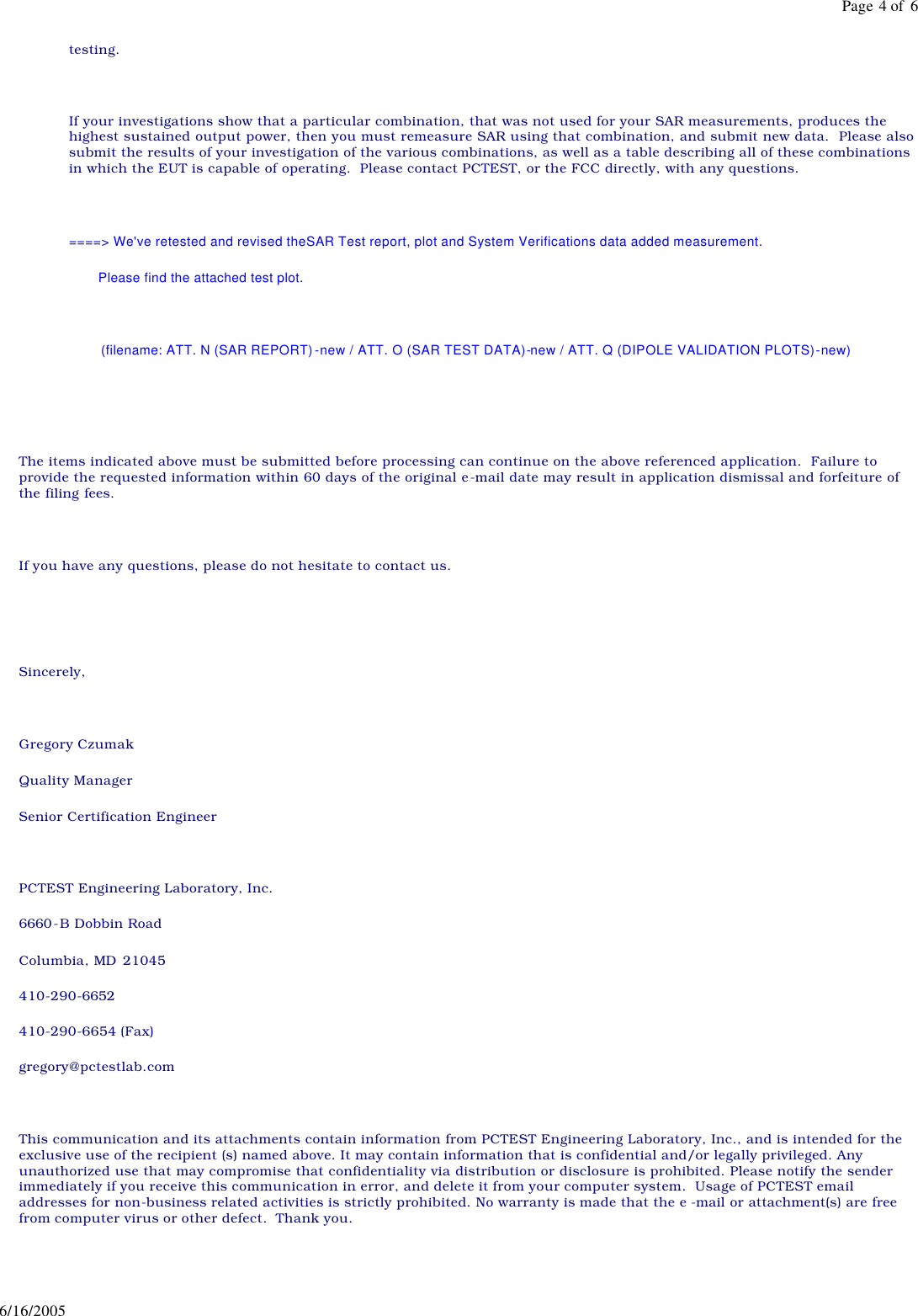 testing. If your investigations show that a particular combination, that was not used for your SAR measurements, produces the highest sustained output power, then you must remeasure SAR using that combination, and submit new data. Please also submit the results of your investigation of the various combinations, as well as a table describing all of these combinations in which the EUT is capable of operating. Please contact PCTEST, or the FCC directly, with any questions. ====> We've retested and revised theSAR Test report, plot and System Verifications data added measurement. Please find the attached test plot. (filename: ATT. N (SAR REPORT)-new / ATT. O (SAR TEST DATA)-new / ATT. Q (DIPOLE VALIDATION PLOTS)-new) The items indicated above must be submitted before processing can continue on the above referenced application. Failure to provide the requested information within 60 days of the original e-mail date may result in application dismissal and forfeiture of the filing fees. If you have any questions, please do not hesitate to contact us. Sincerely, Gregory Czumak Quality Manager Senior Certification Engineer PCTEST Engineering Laboratory, Inc. 6660-B Dobbin Road Columbia, MD 21045 410-290-6652 410-290-6654 (Fax) gregory@pctestlab.com This communication and its attachments contain information from PCTEST Engineering Laboratory, Inc., and is intended for the exclusive use of the recipient (s) named above. It may contain information that is confidential and/or legally privileged. Any unauthorized use that may compromise that confidentiality via distribution or disclosure is prohibited. Please notify the sender immediately if you receive this communication in error, and delete it from your computer system. Usage of PCTEST email addresses for non-business related activities is strictly prohibited. No warranty is made that the e -mail or attachment(s) are free from computer virus or other defect. Thank you. Page 4 of 66/16/2005