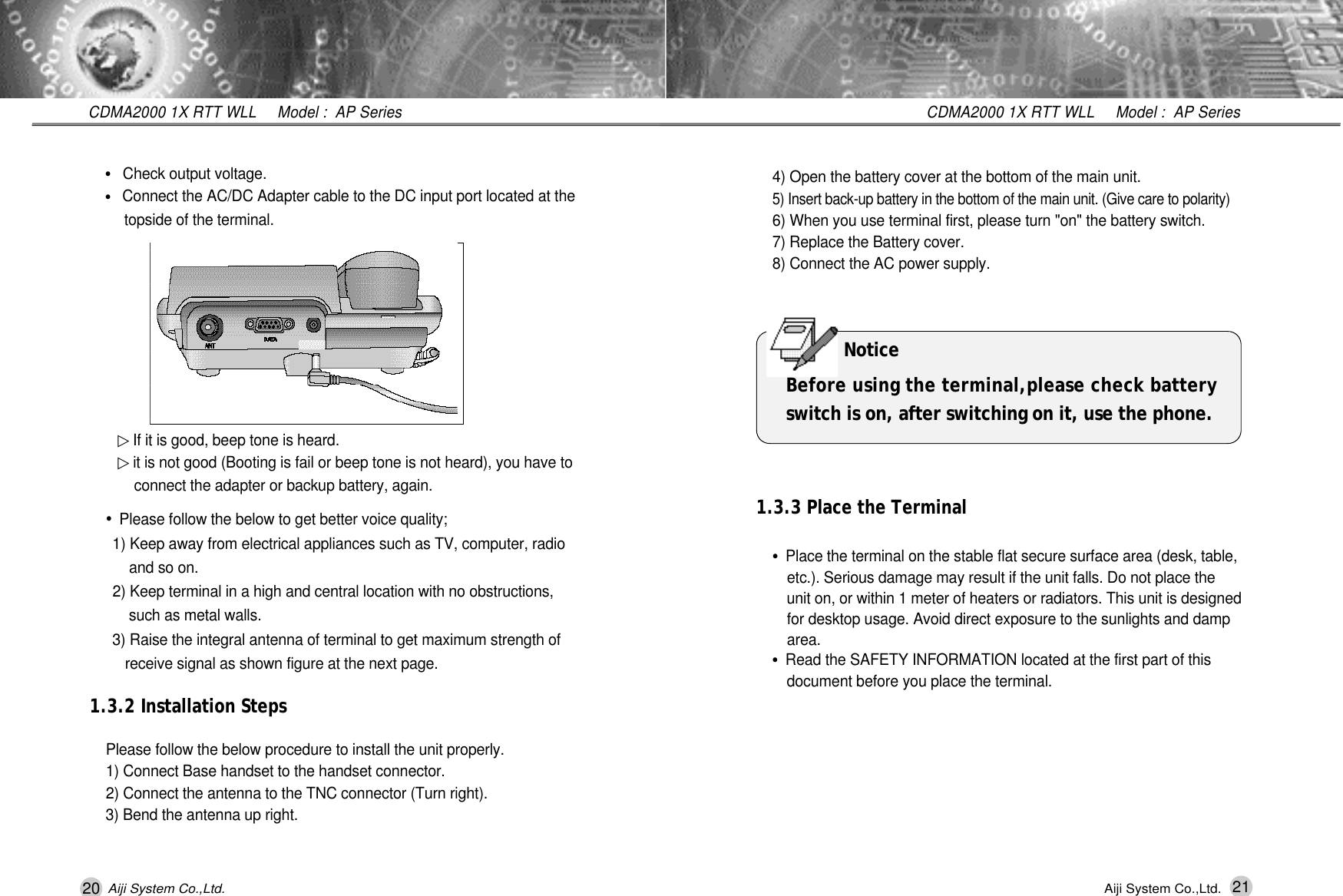 20 21CDMA2000 1X RTT WLL     Model :  AP SeriesCDMA2000 1X RTT WLL     Model :  AP SeriesAiji System Co.,Ltd. Aiji System Co.,Ltd.▷If it is good, beep tone is heard.▷it is not good (Booting is fail or beep tone is not heard), you have to connect the adapter or backup battery, again.&bull;Check output voltage.&bull;Connect the AC/DC Adapter cable to the DC input port located at the topside of the terminal.&bull;Please follow the below to get better voice quality;1) Keep away from electrical appliances such as TV, computer, radio and so on.2) Keep terminal in a high and central location with no obstructions, such as metal walls.3) Raise the integral antenna of terminal to get maximum strength of receive signal as shown figure at the next page.1.3.2 Installation StepsPlease follow the below procedure to install the unit properly.1) Connect Base handset to the handset connector.2) Connect the antenna to the TNC connector (Turn right).3) Bend the antenna up right.4) Open the battery cover at the bottom of the main unit.5) Insert back-up battery in the bottom of the main unit. (Give care to polarity)6) When you use terminal first, please turn "on" the battery switch.7) Replace the Battery cover.8) Connect the AC power supply.1.3.3 Place the Terminal&bull;Place the terminal on the stable flat secure surface area (desk, table, etc.). Serious damage may result if the unit falls. Do not place the unit on, or within 1 meter of heaters or radiators. This unit is designed for desktop usage. Avoid direct exposure to the sunlights and damp a r e a .&bull;Read the SAFETY INFORMATION located at the first part of this document before you place the terminal. N o t i c eBefore using the terminal,please check batteryswitch is on, after switching on it, use the phone.