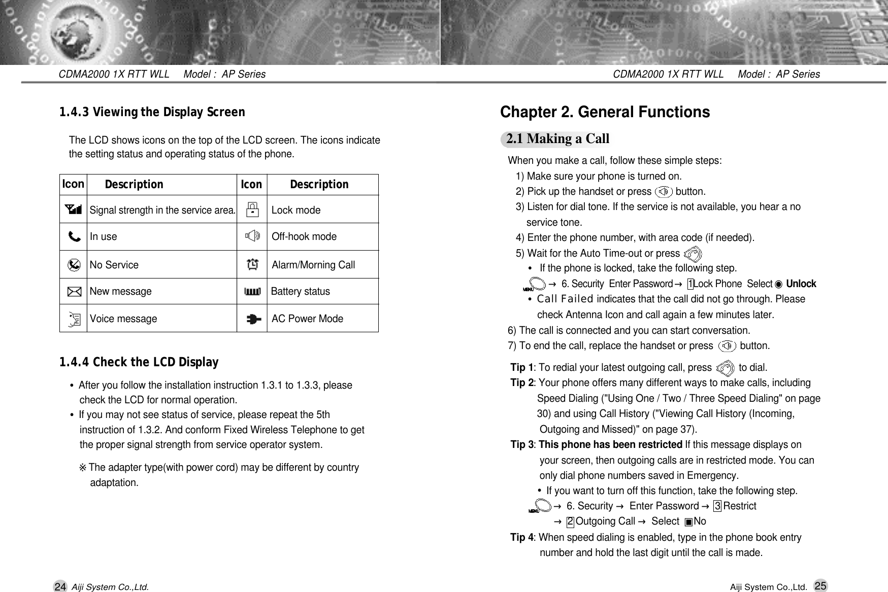 24 25CDMA2000 1X RTT WLL     Model :  AP SeriesCDMA2000 1X RTT WLL     Model :  AP SeriesAiji System Co.,Ltd. Aiji System Co.,Ltd.When you make a call, follow these simple steps:1) Make sure your phone is turned on.2) Pick up the handset or press         button.3) Listen for dial tone. If the service is not available, you hear a no service tone.4) Enter the phone number, with area code (if needed).5) Wait for the Auto Time-out or press        .&bull;If the phone is locked, take the following step.&rarr;6. Security  Enter Password &rarr;1Lock Phone  Select ◉U n l o c k&bull;Call Failed indicates that the call did not go through. Please  check Antenna Icon and call again a few minutes later.6) The call is connected and you can start conversation.  7) To end the call, replace the handset or press          button.Tip 1: To redial your latest outgoing call, press          to dial. Tip 2: Your phone offers many different ways to make calls, including  Speed Dialing ("Using One / Two / Three Speed Dialing" on page 30) and using Call History ("Viewing Call History (Incoming, Outgoing and Missed)" on page 37).Tip 3: This phone has been restricted If this message displays on  your screen, then outgoing calls are in restricted mode. You can only dial phone numbers saved in Emergency.&bull;If you want to turn off this function, take the following step.&rarr;6. Security &rarr;Enter Password &rarr;3 Restrict &rarr;2 Outgoing Call &rarr;Select  ▣N oTip 4: When speed dialing is enabled, type in the phone book entry number and hold the last digit until the call is made.  Chapter 2. General Functions2.1 Making a Call1.4.3 Viewing the Display Screen1.4.4 Check the LCD DisplayThe LCD shows icons on the top of the LCD screen. The icons indicatethe setting status and operating status of the phone.&bull;After you follow the installation instruction 1.3.1 to 1.3.3, please  check the LCD for normal operation.&bull;If you may not see status of service, please repeat the 5th instruction of 1.3.2. And conform Fixed Wireless Telephone to get the proper signal strength from service operator system.※The adapter type(with power cord) may be different by country a d a p t a t i o n .Description Icon DescriptionSignal strength in the service area.Lock modeIn use Off-hook modeNo Service Alarm/Morning CallNew message Battery statusVoice message AC Power ModeI c o n
