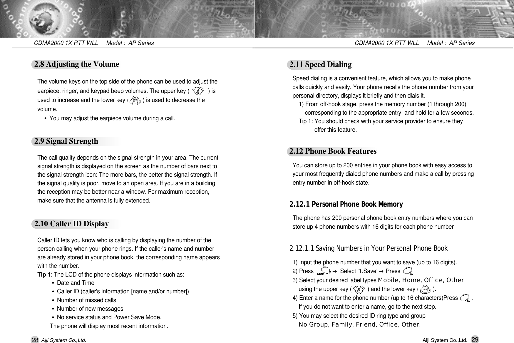 28 29CDMA2000 1X RTT WLL     Model :  AP SeriesCDMA2000 1X RTT WLL     Model :  AP SeriesAiji System Co.,Ltd. Aiji System Co.,Ltd.2.11 Speed DialingSpeed dialing is a convenient feature, which allows you to make phone calls quickly and easily. Your phone recalls the phone number from your personal directory, displays it briefly and then dials it.1) From off-hook stage, press the memory number (1 through 200) corresponding to the appropriate entry, and hold for a few seconds.Tip 1: You should check with your service provider to ensure they offer this feature.2.12 Phone Book FeaturesYou can store up to 200 entries in your phone book with easy access to your most frequently dialed phone numbers and make a call by pressing  entry number in off-hook state.2.12.1 Personal Phone Book MemoryThe phone has 200 personal phone book entry numbers where you can store up 4 phone numbers with 16 digits for each phone number2.12.1.1 Saving Numbers in Your Personal Phone Book1) Input the phone number that you want to save (up to 16 digits).2) Press            &rarr;Select '1.Save' &rarr;Press     3) Select your desired label types Mobile, Home, Office, Otherusing the upper key (          ) and the lower key (         ).4) Enter a name for the phone number (up to 16 characters)Press         .   If you do not want to enter a name, go to the next step.5) You may select the desired ID ring type and group No Group, Family, Friend, Office, Other.2.8 Adjusting the VolumeThe volume keys on the top side of the phone can be used to adjust the earpiece, ringer, and keypad beep volumes. The upper key (            ) is used to increase and the lower key (         ) is used to decrease the v o l u m e .&bull;You may adjust the earpiece volume during a call.2.9 Signal StrengthThe call quality depends on the signal strength in your area. The current signal strength is displayed on the screen as the number of bars next to the signal strength icon: The more bars, the better the signal strength. If the signal quality is poor, move to an open area. If you are in a building, the reception may be better near a window. For maximum reception, make sure that the antenna is fully extended.2.10 Caller ID DisplayCaller ID lets you know who is calling by displaying the number of the person calling when your phone rings. If the caller's name and number are already stored in your phone book, the corresponding name appears with the number.Tip 1: The LCD of the phone displays information such as:&bull;Date and Time&bull;Caller ID (caller's information [name and/or number])&bull;Number of missed calls&bull;Number of new messages&bull;No service status and Power Save Mode.The phone will display most recent information.