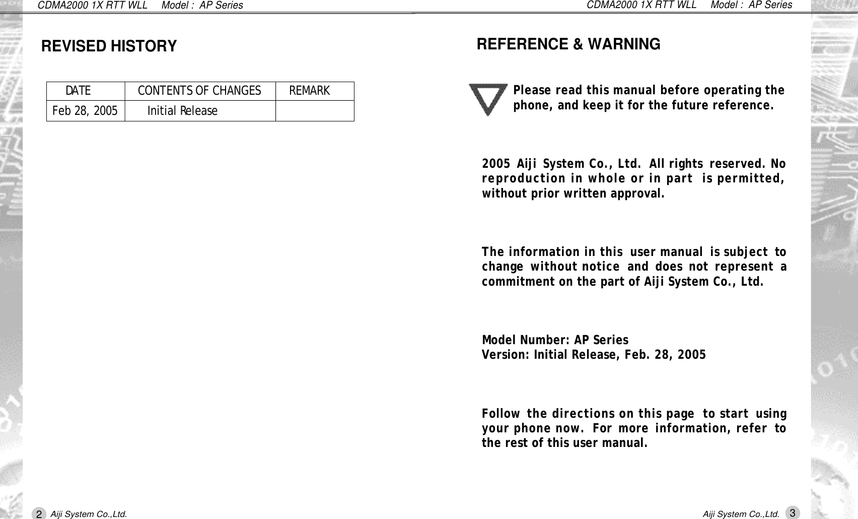 CDMA2000 1X RTT WLL     Model :  AP SeriesPlease read this manual before operating thephone, and keep it for the future reference. 2005 Aiji System Co., Ltd.  All rights  reserved. Noreproduction in whole or in part  is permitted,without prior written approval. The information in this  user manual  is subject tochange  without notice  and  does  not  represent acommitment on the part of Aiji System Co., Ltd.Model Number: AP Series Version: Initial Release, Feb. 28, 2005  Follow the directions on this page  to start  usingyour phone now.  For more  information, refer  tothe rest of this user manual.REFERENCE &amp; WARNING3Aiji System Co.,Ltd.CDMA2000 1X RTT WLL     Model :  AP SeriesD AT E CONTENTS OF CHANGES R E M A R KFeb 28, 2005         Initial Re l e a s eREVISED HISTORY2Aiji System Co.,Ltd.