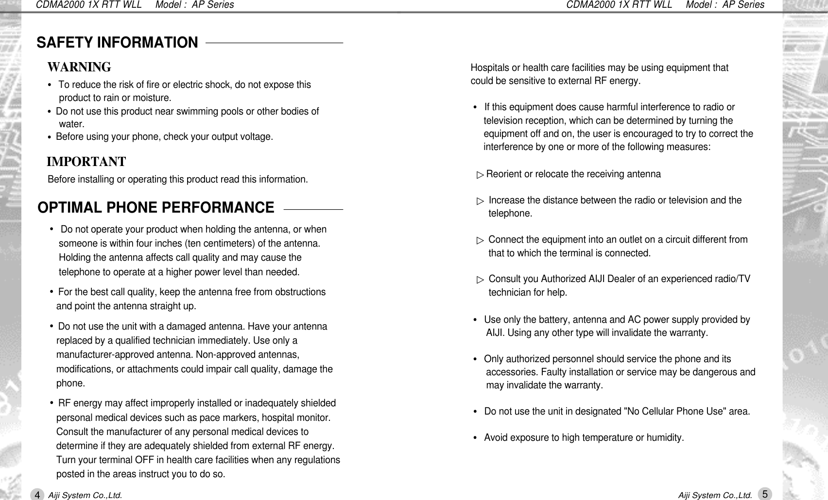 CDMA2000 1X RTT WLL     Model :  AP SeriesCDMA2000 1X RTT WLL     Model :  AP SeriesSAFETY INFORMATION&bull;To reduce the risk of fire or electric shock, do not expose this product to rain or moisture.&bull;Do not use this product near swimming pools or other bodies of w a t e r .&bull;Before using your phone, check your output voltage.WARNINGIMPORTANTBefore installing or operating this product read this information.OPTIMAL PHONE PERFORMANCE&bull;Do not operate your product when holding the antenna, or when someone is within four inches (ten centimeters) of the antenna. Holding the antenna affects call quality and may cause the telephone to operate at a higher power level than needed.&bull;For the best call quality, keep the antenna free from obstructions and point the antenna straight up.&bull;Do not use the unit with a damaged antenna. Have your antenna replaced by a qualified technician immediately. Use only a manufacturer-approved antenna. Non-approved antennas, modifications, or attachments could impair call quality, damage the p h o n e .&bull;RF energy may affect improperly installed or inadequately shielded personal medical devices such as pace markers, hospital monitor. Consult the manufacturer of any personal medical devices to determine if they are adequately shielded from external RF energy. Turn your terminal OFF in health care facilities when any regulations posted in the areas instruct you to do so. Hospitals or health care facilities may be using equipment that could be sensitive to external RF energy.&bull;If this equipment does cause harmful interference to radio or television reception, which can be determined by turning the equipment off and on, the user is encouraged to try to correct the interference by one or more of the following measures:▷Reorient or relocate the receiving antenna▷Increase the distance between the radio or television and the t e l e p h o n e .▷Connect the equipment into an outlet on a circuit different from that to which the terminal is connected.▷Consult you Authorized AIJI Dealer of an experienced radio/TV technician for help.&bull;Use only the battery, antenna and AC power supply provided by AIJI. Using any other type will invalidate the warranty.&bull;Only authorized personnel should service the phone and its accessories. Faulty installation or service may be dangerous and may invalidate the warranty.&bull;Do not use the unit in designated "No Cellular Phone Use" area.&bull;Avoid exposure to high temperature or humidity.45Aiji System Co.,Ltd. Aiji System Co.,Ltd.