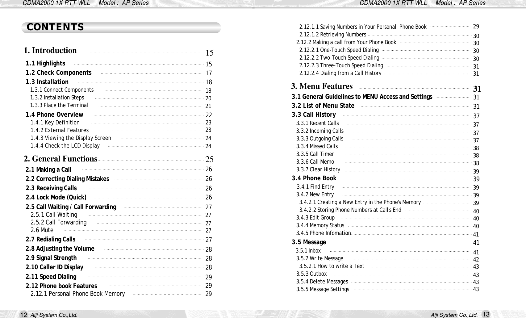 12 13Aiji System Co.,Ltd. Aiji System Co.,Ltd.CDMA2000 1X RTT WLL     Model :  AP SeriesCDMA2000 1X RTT WLL     Model :  AP Series2.12.1.1 Saving Numbers in Your Personal  Phone Book2.12.1.2 Retrieving Numbers2.12.2 Making a call from Your Phone Book 2.12.2.1 One-Touch Speed Dialing 2.12.2.2 Two-Touch Speed Dialing 2.12.2.3 Three-Touch Speed Dialing 2.12.2.4 Dialing from a Call History 3.1 General Guidelines to MENU Access and Settings3.2 List of Menu State 3.3 Call History3.3.1 Recent Calls 3.3.2 Incoming Calls 3.3.3 Outgoing Calls 3.3.4 Missed Calls 3.3.5 Call Timer 3.3.6 Call Memo 3.3.7 Clear History3.4 Phone Book 3.4.1 Find Entry 3.4.2 New Entry 3.4.2.1 Creating a New Entry in the Phone's Memory 3.4.2.2 Storing Phone Numbers at Call's End 3.4.3 Edit Group 3.4.4 Memory Status3.4.5 Phone Infomation3.5 Message 3.5.1 Inbox3.5.2 Write Message 3.5.2.1 How to write a Text3.5.3 Outbox 3.5.4 Delete Messages3.5.5 Message Settings1.1 Highlights 1.2 Check Components 1.3 Installation 1.3.1 Connect Components 1.3.2 Installation Steps 1.3.3 Place the Terminal 1.4 Phone Overview 1.4.1 Key Definition 1.4.2 External Features 1.4.3 Viewing the Display Screen 1.4.4 Check the LCD Display 2.1 Making a Call 2.2 Correcting Dialing Mistakes 2.3 Receiving Calls 2.4 Lock Mode (Quick) 2.5 Call Waiting / Call Forwarding2.5.1 Call Waiting 2.5.2 Call Forwarding2.6 Mute2.7 Redialing Calls2.8 Adjusting the Volume 2.9 Signal Strength2.10 Caller ID Display2.11 Speed Dialing2.12 Phone book Features 2.12.1 Personal Phone Book Memory CONTENTS1. Introduction 2. General Functions3. Menu Features 1 51 51 71 81 82 0212 22 32 32 42 42 52 62 62 62 62 72 72 72 72 72 82 82 82 92 92 92930303030313 13 13 13 13 73 73 73 73 83 83 83 93 93 93 93 94 04 04 04 14 14 14 24 34 34 34 3