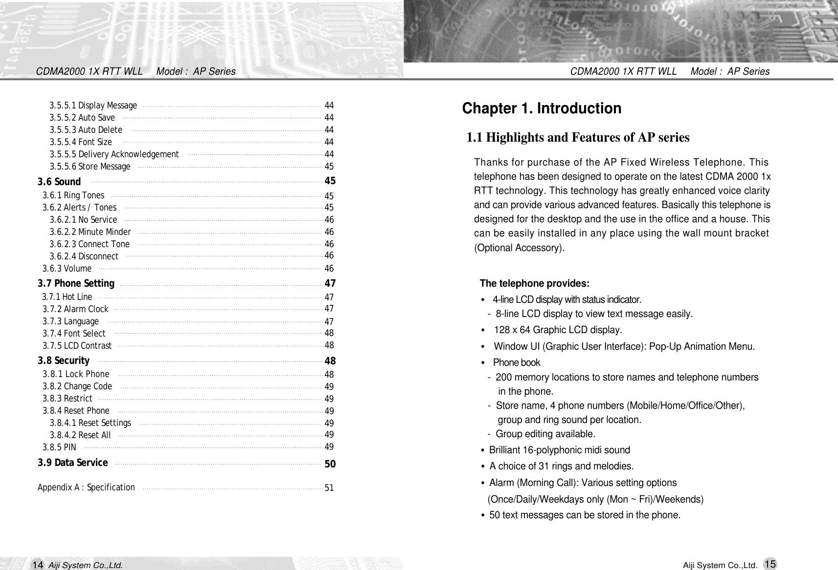 14Aiji System Co.,Ltd.CDMA2000 1X RTT WLL     Model :  AP Series15CDMA2000 1X RTT WLL     Model :  AP SeriesAiji System Co.,Ltd.Chapter 1. Introduction1.1 Highlights and Features of AP seriesThanks for purchase of the AP Fixed Wireless Telephone. Thistelephone has been designed to operate on the latest CDMA 2000 1xRTT technology. This technology has greatly enhanced voice clarityand can provide various advanced features. Basically this telephone isdesigned for the desktop and the use in the office and a house. Thiscan be easily installed in any place using the wall mount bracket(Optional Accessory).The telephone provides:&bull;4-line LCD display with status indicator.-  8-line LCD display to view text message easily. &bull;128 x 64 Graphic LCD display.&bull;Window UI (Graphic User Interface): Pop-Up Animation Menu.&bull;Phone book-  200 memory locations to store names and telephone numbers  in the phone.-  Store name, 4 phone numbers (Mobile/Home/Office/Other), group and ring sound per location.-  Group editing available.&bull;Brilliant 16-polyphonic midi sound&bull;A choice of 31 rings and melodies.&bull;Alarm (Morning Call): Various setting options (Once/Daily/Weekdays only (Mon ~ Fri)/Weekends)&bull;50 text messages can be stored in the phone.3.5.5.1 Display Message 3.5.5.2 Auto Save 3.5.5.3 Auto Delete 3.5.5.4 Font Size 3.5.5.5 Delivery Acknowledgement 3.5.5.6 Store Message3.6 Sound 3.6.1 Ring Tones3.6.2 Alerts / Tones 3.6.2.1 No Service 3.6.2.2 Minute Minder 3.6.2.3 Connect Tone 3.6.2.4 Disconnect 3.6.3 Volume 3.7 Phone Setting 3.7.1 Hot Line 3.7.2 Alarm Clock 3.7.3 Language3.7.4 Font Select3.7.5 LCD Contrast 3.8 Security 3.8.1 Lock Phone 3.8.2 Change Code 3.8.3 Restrict 3.8.4 Reset Phone 3.8.4.1 Reset Settings 3.8.4.2 Reset All 3.8.5 PIN 3.9 Data ServiceAppendix A : Specification4 44 44 44 44 44 54 54 54 54 64 64 64 64 64 74 74 74 74 84 84 84 84 94 94 94 94 94 95 05 1