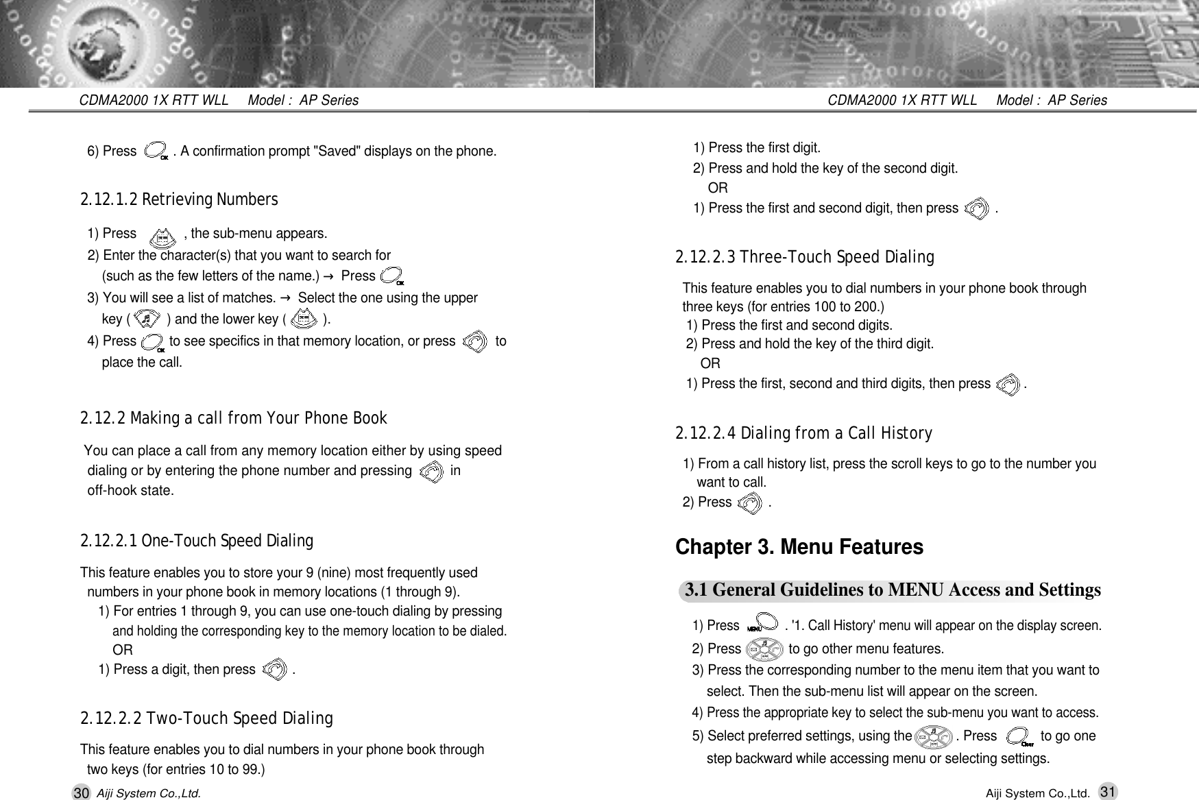 30 31CDMA2000 1X RTT WLL     Model :  AP SeriesCDMA2000 1X RTT WLL     Model :  AP SeriesAiji System Co.,Ltd. Aiji System Co.,Ltd.1) Press the first digit.2) Press and hold the key of the second digit. O R1) Press the first and second digit, then press          .2.12.2.3 Three-Touch Speed DialingThis feature enables you to dial numbers in your phone book through three keys (for entries 100 to 200.)1) Press the first and second digits.2) Press and hold the key of the third digit.O R1) Press the first, second and third digits, then press         .2.12.2.4 Dialing from a Call History1) From a call history list, press the scroll keys to go to the number you  want to call.2) Press          .  Chapter 3. Menu Features3.1 General Guidelines to MENU Access and Settings1) Press             . '1. Call History' menu will appear on the display screen.2) Press             to go other menu features.3) Press the corresponding number to the menu item that you want to select. Then the sub-menu list will appear on the screen.4) Press the appropriate key to select the sub-menu you want to access.5) Select preferred settings, using the            . Press            to go one step backward while accessing menu or selecting settings.6) Press          . A confirmation prompt "Saved" displays on the phone.2.12.1.2 Retrieving Numbers1) Press             , the sub-menu appears. 2) Enter the character(s) that you want to search for (such as the few letters of the name.) &rarr;Press     3) You will see a list of matches. &rarr;Select the one using the upper key (          ) and the lower key (          ).4) Press         to see specifics in that memory location, or press           to place the call.2.12.2 Making a call from Your Phone BookYou can place a call from any memory location either by using speed dialing or by entering the phone number and pressing          in off-hook state. 2.12.2.1 One-Touch Speed DialingThis feature enables you to store your 9 (nine) most frequently used  numbers in your phone book in memory locations (1 through 9).1) For entries 1 through 9, you can use one-touch dialing by pressing and holding the corresponding key to the memory location to be dialed. OR 1) Press a digit, then press          .2.12.2.2 Two-Touch Speed DialingThis feature enables you to dial numbers in your phone book through  two keys (for entries 10 to 99.) 