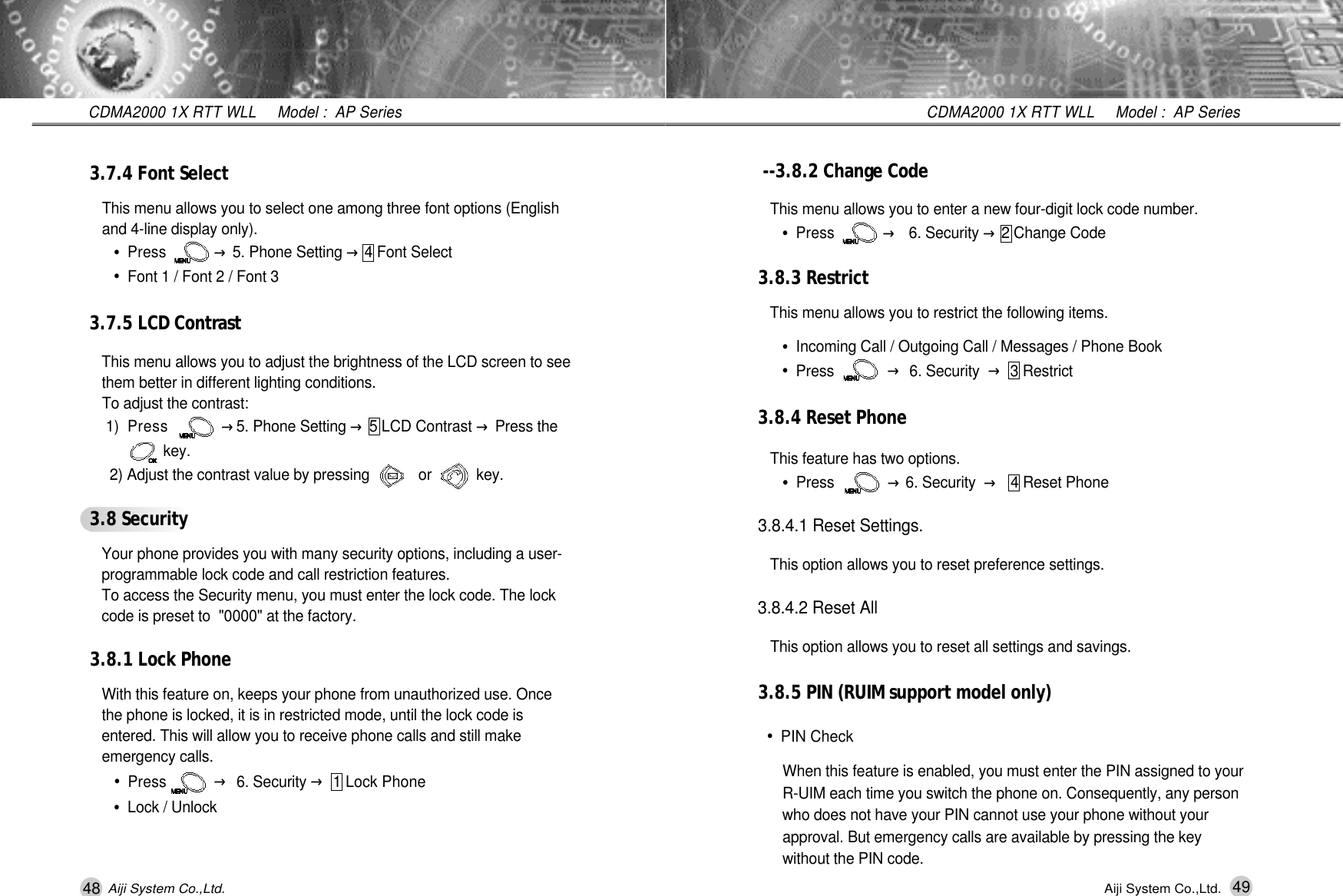 49CDMA2000 1X RTT WLL     Model :  AP SeriesAiji System Co.,Ltd.- - 3.8.2 Change CodeThis menu allows you to enter a new four-digit lock code number.&bull;Press           &rarr;6. Security &rarr;2 Change Code3.8.3 RestrictThis menu allows you to restrict the following items.&bull;Incoming Call / Outgoing Call / Messages / Phone Book&bull;Press            &rarr;6. Security &rarr;3 Restrict3.8.4 Reset PhoneThis feature has two options.&bull;Press            &rarr;6. Security  &rarr;4 Reset Phone3.8.4.1 Reset Settings.This option allows you to reset preference settings.3.8.4.2 Reset AllThis option allows you to reset all settings and savings.3.8.5 PIN (RUIM support model only)&bull;PIN CheckWhen this feature is enabled, you must enter the PIN assigned to your R-UIM each time you switch the phone on. Consequently, any person who does not have your PIN cannot use your phone without your approval. But emergency calls are available by pressing the key    without the PIN code.48CDMA2000 1X RTT WLL     Model :  AP SeriesAiji System Co.,Ltd.3.7.4 Font SelectThis menu allows you to select one among three font options (English and 4-line display only).&bull;Press           &rarr;5. Phone Setting &rarr;4 Font Select&bull;Font 1 / Font 2 / Font 33.7.5 LCD Contra s tThis menu allows you to adjust the brightness of the LCD screen to see   them better in different lighting conditions.To adjust the contrast:1 )Press           &rarr;5. Phone Setting &rarr;5 LCD Contrast &rarr;Press the     k e y .2) Adjust the contrast value by pressing            or           key.3.8 SecurityYour phone provides you with many security options, including a user-  programmable lock code and call restriction features.To access the Security menu, you must enter the lock code. The lock code is preset to  "0000" at the factory.3.8.1 Lock PhoneWith this feature on, keeps your phone from unauthorized use. Once the phone is locked, it is in restricted mode, until the lock code is entered. This will allow you to receive phone calls and still make emergency calls.&bull;Press           &rarr;6. Security &rarr;1 Lock Phone&bull;Lock / Unlock
