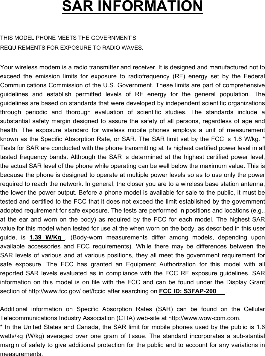   SAR INFORMATION  THIS MODEL PHONE MEETS THE GOVERNMENT&rsquo;S REQUIREMENTS FOR EXPOSURE TO RADIO WAVES.  Your wireless modem is a radio transmitter and receiver. It is designed and manufactured not to exceed the emission limits for exposure to radiofrequency (RF) energy set by the Federal Communications Commission of the U.S. Government. These limits are part of comprehensive guidelines and establish permitted levels of RF energy for the general population. The guidelines are based on standards that were developed by independent scientific organizations through periodic and thorough evaluation of scientific studies. The standards include a substantial safety margin designed to assure the safety of all persons, regardless of age and health. The exposure standard for wireless mobile phones employs a unit of measurement known as the Specific Absorption Rate, or SAR. The SAR limit set by the FCC is 1.6 W/kg. * Tests for SAR are conducted with the phone transmitting at its highest certified power level in all tested frequency bands. Although the SAR is determined at the highest certified power level, the actual SAR level of the phone while operating can be well below the maximum value. This is because the phone is designed to operate at multiple power levels so as to use only the power required to reach the network. In general, the closer you are to a wireless base station antenna, the lower the power output. Before a phone model is available for sale to the public, it must be tested and certified to the FCC that it does not exceed the limit established by the government adopted requirement for safe exposure. The tests are performed in positions and locations (e.g., at the ear and worn on the body) as required by the FCC for each model. The highest SAR value for this model when tested for use at the when worn on the body, as described in this user guide, is 1.39 W/Kg . (Body-worn measurements differ among models, depending upon available accessories and FCC requirements). While there may be differences between the SAR levels of various and at various positions, they all meet the government requirement for safe exposure. The FCC has granted an Equipment Authorization for this model with all reported SAR levels evaluated as in compliance with the FCC RF exposure guidelines. SAR information on this model is on file with the FCC and can be found under the Display Grant section of http://www.fcc.gov/ oet/fccid after searching on FCC ID: S3FAP-200 .   Additional information on Specific Absorption Rates (SAR) can be found on the Cellular Telecommunications Industry Association (CTIA) web-site at http://www.wow-com.com. * In the United States and Canada, the SAR limit for mobile phones used by the public is 1.6 watts/kg (W/kg) averaged over one gram of tissue. The standard incorporates a sub-stantial margin of safety to give additional protection for the public and to account for any variations in measurements. 