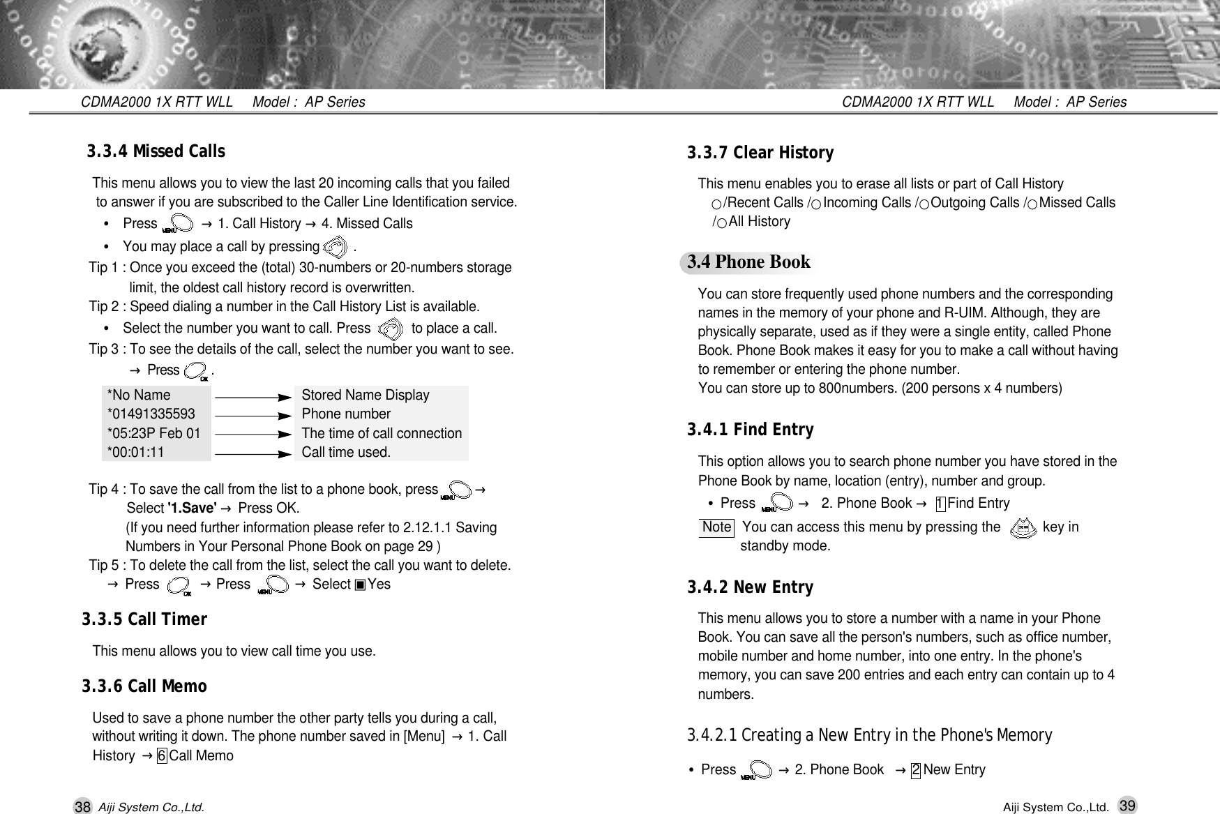 38 39CDMA2000 1X RTT WLL     Model :  AP SeriesCDMA2000 1X RTT WLL     Model :  AP SeriesAiji System Co.,Ltd. Aiji System Co.,Ltd.3.3.7 Clear HistoryThis menu enables you to erase all lists or part of Call History󰥉/Recent Calls /󰥉Incoming Calls /󰥉Outgoing Calls /󰥉Missed Calls /󰥉All History3.4 Phone BookYou can store frequently used phone numbers and the corresponding  names in the memory of your phone and R-UIM. Although, they are physically separate, used as if they were a single entity, called Phone   Book. Phone Book makes it easy for you to make a call without having to remember or entering the phone number.You can store up to 800numbers. (200 persons x 4 numbers)3.4.1 Find EntryThis option allows you to search phone number you have stored in the Phone Book by name, location (entry), number and group.&bull;Press           &rarr;2. Phone Book &rarr;1 Find Entry Note You can access this menu by pressing the           key in standby mode.3.4.2 New EntryThis menu allows you to store a number with a name in your Phone Book. You can save all the person's numbers, such as office number, mobile number and home number, into one entry. In the phone's memory, you can save 200 entries and each entry can contain up to 4 n u m b e r s .3.4.2.1 Creating a New Entry in the Phone's Memory&bull;Press           &rarr;2. Phone Book &rarr;2 New Entry 3.3.4 Missed CallsThis menu allows you to view the last 20 incoming calls that you failed to answer if you are subscribed to the Caller Line Identification service.&bull;Press            &rarr;1. Call History &rarr;4. Missed Calls&bull;You may place a call by pressing         .Tip 1 : Once you exceed the (total) 30-numbers or 20-numbers storage  limit, the oldest call history record is overwritten. Tip 2 : Speed dialing a number in the Call History List is available.&bull;Select the number you want to call. Press           to place a call.Tip 3 : To see the details of the call, select the number you want to see.  &rarr;Press          .*No Name Stored Name Display* 0 1 4 9 1 3 3 5 5 9 3 Phone number*05:23P Feb 01 The time of call connection* 0 0 : 0 1 : 1 1 Call time used.Tip 4 : To save the call from the list to a phone book, press          &rarr;S e l e c t ' 1 . S a v e '&rarr;Press OK.(If you need further information please refer to 2.12.1.1 Saving Numbers in Your Personal Phone Book on page 29 )Tip 5 : To delete the call from the list, select the call you want to delete.   &rarr;Press           &rarr;Press            &rarr;Select ▣Y e s3.3.5 Call TimerThis menu allows you to view call time you use.3.3.6 Call MemoUsed to save a phone number the other party tells you during a call, without writing it down. The phone number saved in [Menu]  &rarr;1. Call History  &rarr;6 Call Memo