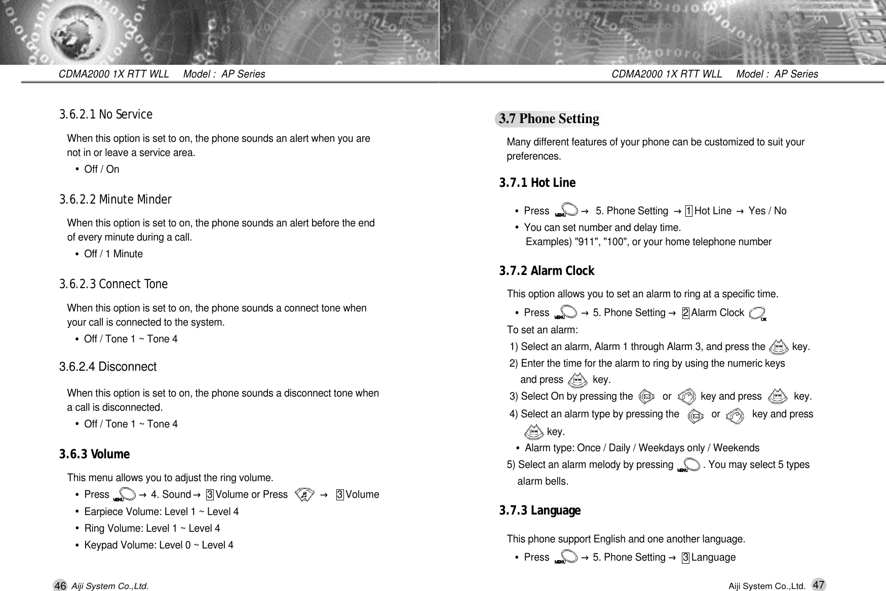 47CDMA2000 1X RTT WLL     Model :  AP SeriesAiji System Co.,Ltd.3.7 Phone SettingMany different features of your phone can be customized to suit your p r e f e r e n c e s .3.7.1 Hot Line&bull;Press           &rarr;5. Phone Setting &rarr;1 Hot Line &rarr;Yes / No&bull;You can set number and delay time.Examples) "911", "100", or your home telephone number3.7.2 Alarm ClockThis option allows you to set an alarm to ring at a specific time.&bull;Press           &rarr;5. Phone Setting &rarr;2 Alarm ClockTo set an alarm:1) Select an alarm, Alarm 1 through Alarm 3, and press the          key. 2) Enter the time for the alarm to ring by using the numeric keys and press           key. 3) Select On by pressing the           or           key and press            key.4) Select an alarm type by pressing the            or            key and press    k e y .&bull;Alarm type: Once / Daily / Weekdays only / Weekends5) Select an alarm melody by pressing           . You may select 5 types alarm bells.3.7.3 LanguageThis phone support English and one another language.&bull;Press           &rarr;5. Phone Setting &rarr;3 Language46CDMA2000 1X RTT WLL     Model :  AP SeriesAiji System Co.,Ltd.3.6.2.1 No ServiceWhen this option is set to on, the phone sounds an alert when you are  not in or leave a service area.&bull;Off / On3.6.2.2 Minute MinderWhen this option is set to on, the phone sounds an alert before the end of every minute during a call.&bull;Off / 1 Minute3.6.2.3 Connect To n eWhen this option is set to on, the phone sounds a connect tone when your call is connected to the system.&bull;Off / Tone 1 ~ Tone 43.6.2.4 DisconnectWhen this option is set to on, the phone sounds a disconnect tone when a call is disconnected.&bull;Off / Tone 1 ~ Tone 43.6.3 Vo l u m eThis menu allows you to adjust the ring volume.&bull;Press           &rarr;4. Sound &rarr;3 Volume or Press            &rarr;3 Volume&bull;Earpiece Volume: Level 1 ~ Level 4&bull;Ring Volume: Level 1 ~ Level 4&bull;Keypad Volume: Level 0 ~ Level 4