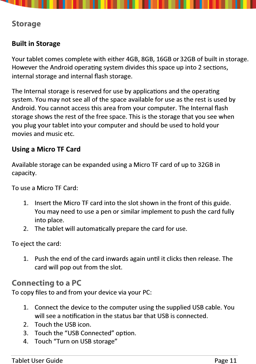 Tablet User Guide Page 11StorageBuilt in StorageYour tablet comes complete with either 4GB, 8GB, 16GB or 32GB of built in storage.However the Android opera ng system divides this space up into 2 sec ons,internal storage and internal Ňash storage.The Internal storage is reserved for use by applica ons and the opera ngsystem. You may not see all of the space available for use as the rest is used byAndroid. You cannot access this area from your computer. The Internal Ňashstorage shows the rest of the free space. This is the storage that you see whenyou plug your tablet into your computer and should be used to hold yourmovies and music etc.UsingaMicroTFCardAvailable storage can be expanded using a Micro TF card of up to 32GB incapacity.To use a Micro TF Card:1. Insert the Micro TF card into the slot shown in the front of this guide.You may need to use a pen or similar implement to push the card fullyinto place.2. The tablet will automa cally prepare the card for use.To eject the card:1. Push the end of the card inwards again un l it clicks then release. Thecard will pop out from the slot.Connecting to a PCTo copy Įles to and from your device via your PC:1. Connect the device to the computer using the supplied USB cable. Youwill see a no Įca on in the status bar that USB is connected.2. Touch the USB icon.3. Touch the “USB Connected” op on.4. Touch “Turn on USB storage”