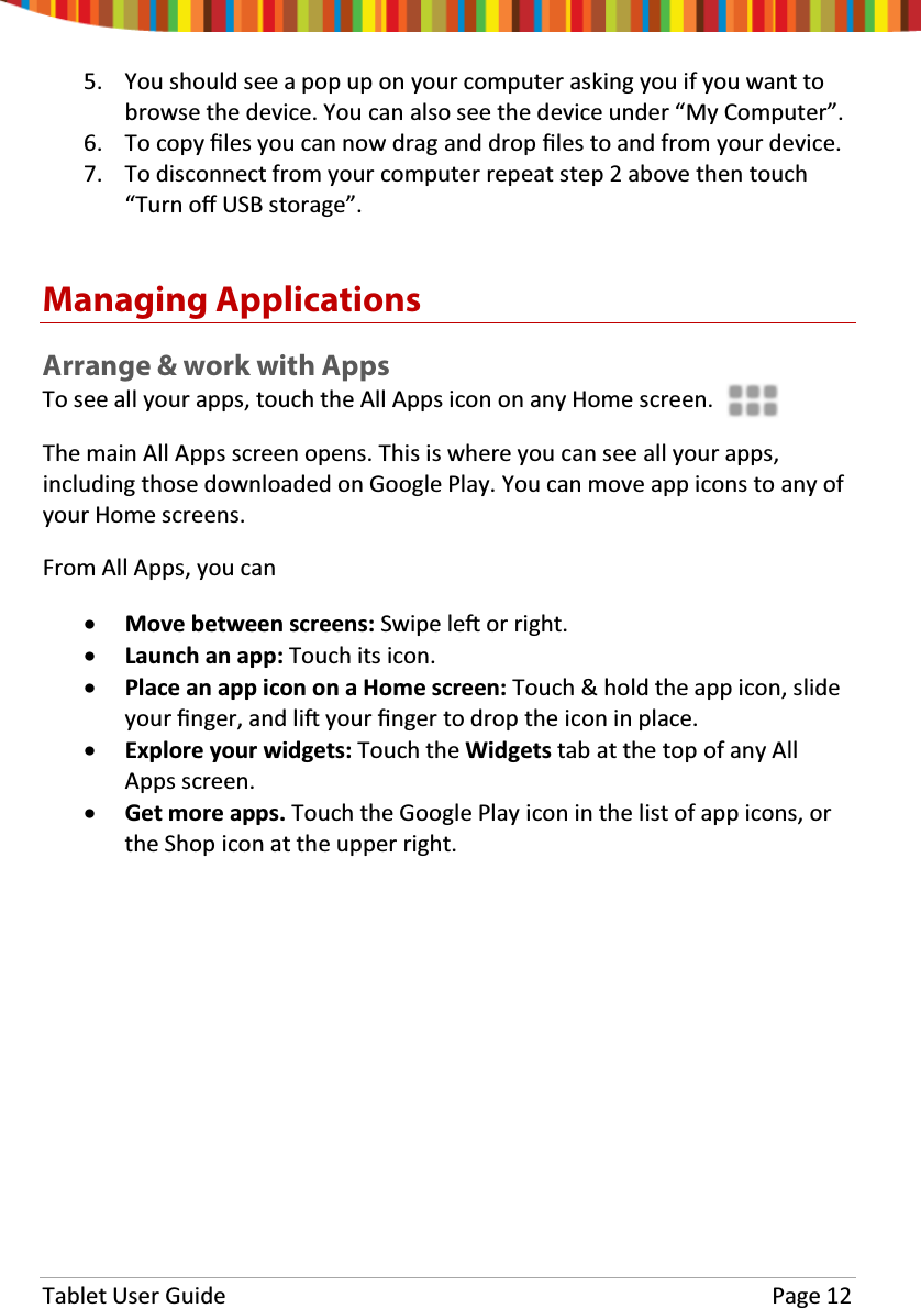 Tablet User Guide Page 125. You should see a pop up on your computer asking you if you want tobrowse the device. You can also see the device under “My Computer”.6. To copy Įůes you can now drag and drop Įůes to and from your device.7. To disconnect from your computer repeat step 2 above then touch“Turn oīUSB storage”.Managing ApplicationsArrange &amp; work with AppsTo see all your apps, touch the All Apps icon on any Home screen.The main All Apps screen opens. This is where you can see all your apps,including those downloaded on Google Play. You can move app icons to any ofyour Home screens.From All Apps, you canxMove between screens: Swipe leŌor right.xLaunch an app: Touch its icon.xPlace an app icon on a Home screen: Touch &amp; hold the app icon, slideyour Įnger, and liŌyour Įnger to drop the icon in place.xExplore your widgets: Touch the Widgets tab at the top of any AllApps screen.xGet more apps. Touch the Google Play icon in the list of app icons, orthe Shop icon at the upper right.