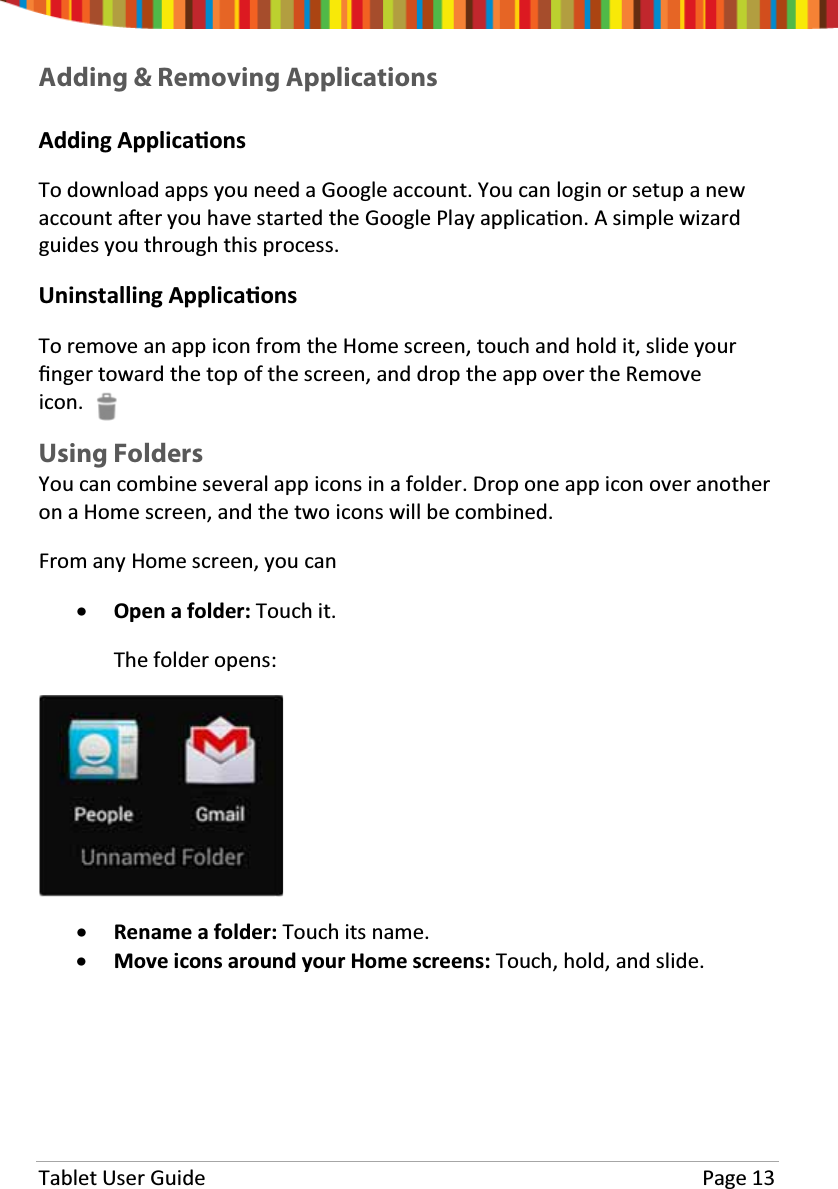 Tablet User Guide Page 13Adding &amp; Removing ApplicationsAdding ApplicaƟonsTo download apps you need a Google account. You can login or setup a newaccount aŌer you have started the Google Play applicaƟon. A simple wizardguides you through this process.Uninstalling ApplicaƟonsTo remove an app icon from the Home screen, touch and hold it, slide yourĮnger toward the top of the screen, and drop the app over the Removeicon.Using FoldersYoucancombineseveralappiconsinafolder.Droponeappiconoveranotheron a Home screen, and the two icons will be combined.From any Home screen, you canxOpen a folder: Touch it.The folder opens:xRename a folder: Touch its name.xMove icons around your Home screens: Touch, hold, and slide.