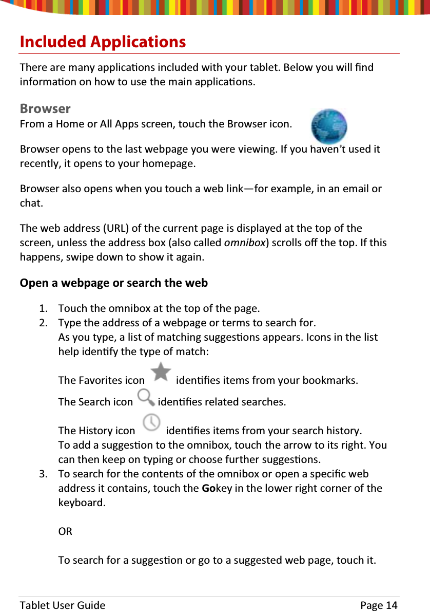 Tablet User Guide Page 14Included ApplicationsThere are many applicaƟons included with your tablet. Below you will ĮndinformaƟon on how to use the main applicaƟons.BrowserFrom a Home or All Apps screen, touch the Browser icon.Browser opens to the last webpage you were viewing. If you haven&apos;t used itrecently, it opens to your homepage.Browser also opens when you touch a web link—for example, in an email orchat.The web address (URL) of the current page is displayed at the top of thescreen, unless the address box (also called omnibox) scrolls oīthe top. If thishappens, swipe down to show it again.Open a webpage or search the web1. Touch the omnibox at the top of the page.2. Type the address of a webpage or terms to search for.As you type, a list of matching suggesƟons appears. Icons in the listhelp idenƟfy the type of match:The Favorites icon idenƟĮes items from your bookmarks.The Search icon idenƟĮes related searches.The History icon idenƟĮes items from your search history.To add a suggesƟon to the omnibox, touch the arrow to its right. YoucanthenkeepontypingorchoosefurthersuggesƟons.3. To search for the contents of the omnibox or open a speciĮcwebaddress it contains, touch the Gokey in the lower right corner of thekeyboard.ORTo search for a suggesƟon or go to a suggested web page, touch it.