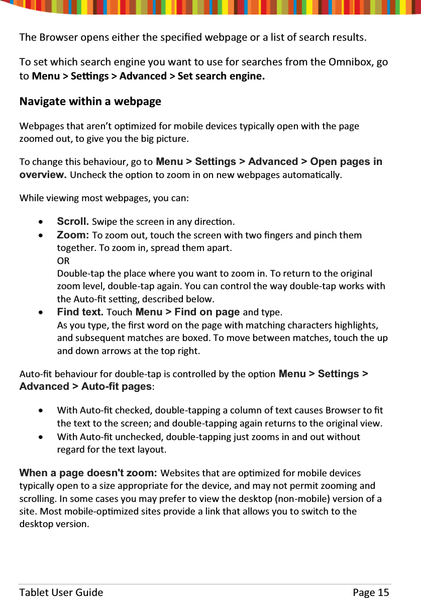 Tablet User Guide Page 15The Browser opens either the speciĮed webpage or a list of search results.To set which search engine you want to use for searches from the Omnibox, goto Menu &gt; SeƫŶgs &gt; Advanced &gt; Set search engine.Navigate within a webpageWebpages that aren’t opƟmized for mobile devices typically open with the pagezoomed out, to give you the big picture.To change this behaviour, go to Menu &gt; Settings &gt; Advanced &gt; Open pages inoverview. Uncheck the opƟon to zoom in on new webpages automaƟcally.While viewing most webpages, you can:xScroll. Swipe the screen in any direcƟon.xZoom: To zoom out, touch the screen with two Įngers and pinch themtogether. To zoom in, spread them apart.ORDouble-tap the place where you want to zoom in. To return to the originalzoom level, double-tap again. You can control the way double-tap works withthe Auto-Įtseƫng, described below.xFind text. Touch Menu &gt; Find on page and type.As you type, the Įrst word on the page with matching characters highlights,and subsequent matches are boxed. To move between matches, touch the upand down arrows at the top right.Auto-Įt behaviour for double-tap is controlled by the opƟon Menu &gt; Settings &gt;Advanced &gt; Auto-fit pages:xWith Auto-Įt checked, double-tapping a column of text causes Browser to Įtthe text to the screen; and double-tapping again returns to the original view.xWith Auto-Įt unchecked, double-tapping just zooms in and out withoutregard for the text layout.When a page doesn&apos;t zoom: Websites that are opƟmized for mobile devicestypically open to a size appropriate for the device, and may not permit zooming andscrolling. In some cases you may prefer to view the desktop (non-mobile) version of asite. Most mobile-opƟmized sites provide a link that allows you to switch to thedesktop version.