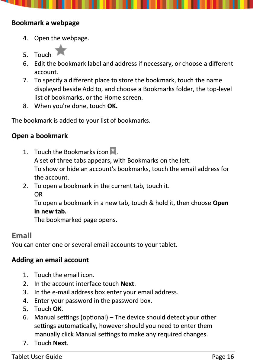 Tablet User Guide Page 16Bookmark a webpage4. Open the webpage.5. Touch6. Edit the bookmark label and address if necessary, or choose a diīerentaccount.7. To specify a diīerent place to store the bookmark, touch the namedisplayed beside Add to, and choose a Bookmarks folder, the top-levellist of bookmarks, or the Home screen.8. When you&apos;re done, touch OK.The bookmark is added to your list of bookmarks.Open a bookmark1. Touch the Bookmarks icon .A set of three tabs appears, with Bookmarks on the leŌ.To show or hide an account&apos;s bookmarks, touch the email address forthe account.2. To open a bookmark in the current tab, touch it.ORTo open a bookmark in a new tab, touch &amp; hold it, then choose Openin new tab.The bookmarked page opens.EmailYou can enter one or several email accounts to your tablet.Adding an email account1. Touch the email icon.2. In the account interface touch Next.3. In the e-mail address box enter your email address.4. Enter your password in the password box.5. Touch OK.6. Manual seƫngs (opƟonal) – The device should detect your otherseƫngs automaƟcally, however should you need to enter themmanually click Manual seƫngs to make any required changes.7. Touch Next.