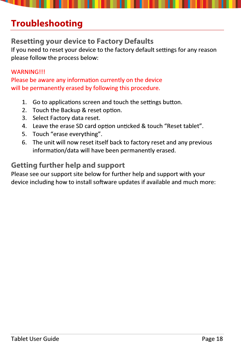 Tablet User Guide Page 18TroubleshootingResetting your device to Factory DefaultsIf you need to reset your device to the factory default se ngs for any reasonplease follow the process below:WARNING!!!Please be aware any informa on currently on the devicewill be permanently erased by following this procedure.1. Go to applica ons screen and touch the se ngs bu on.2. Touch the Backup &amp; reset op on.3. Select Factory data reset.4. LeavetheeraseSDcardop on un cked &amp; touch “Reset tablet”.5. Touch “erase everything”.6. The unit will now reset itself back to factory reset and any previousinforma on/data will have been permanently erased.Getting further help and supportPlease see our support site below for further help and support with yourdevice including how to install so ware updates if available and much more: