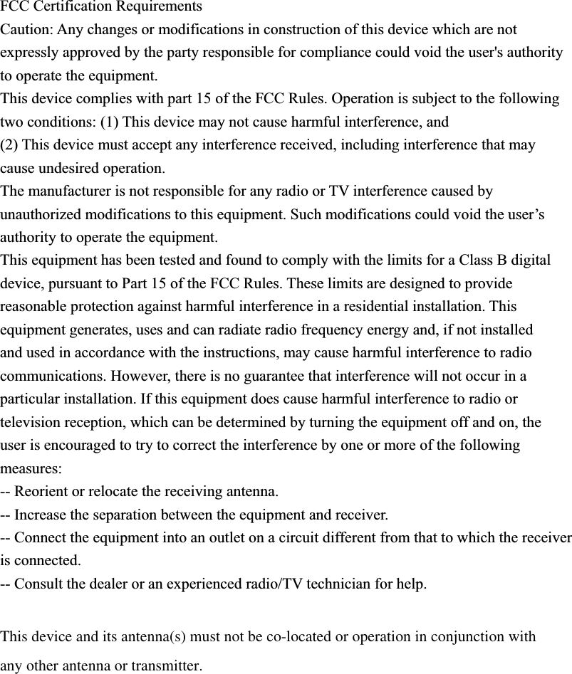 FCC Certification Requirements Caution: Any changes or modifications in construction of this device which are not expressly approved by the party responsible for compliance could void the user&apos;s authority to operate the equipment. This device complies with part 15 of the FCC Rules. Operation is subject to the following two conditions: (1) This device may not cause harmful interference, and (2) This device must accept any interference received, including interference that may cause undesired operation. The manufacturer is not responsible for any radio or TV interference caused by unauthorized modifications to this equipment. Such modifications could void the user’s authority to operate the equipment. This equipment has been tested and found to comply with the limits for a Class B digital device, pursuant to Part 15 of the FCC Rules. These limits are designed to provide reasonable protection against harmful interference in a residential installation. This equipment generates, uses and can radiate radio frequency energy and, if not installed and used in accordance with the instructions, may cause harmful interference to radio communications. However, there is no guarantee that interference will not occur in a particular installation. If this equipment does cause harmful interference to radio or television reception, which can be determined by turning the equipment off and on, the user is encouraged to try to correct the interference by one or more of the following measures: -- Reorient or relocate the receiving antenna. -- Increase the separation between the equipment and receiver. -- Connect the equipment into an outlet on a circuit different from that to which the receiver is connected. -- Consult the dealer or an experienced radio/TV technician for help. This device and its antenna(s) must not be co-located or operation in conjunction with any other antenna or transmitter. 