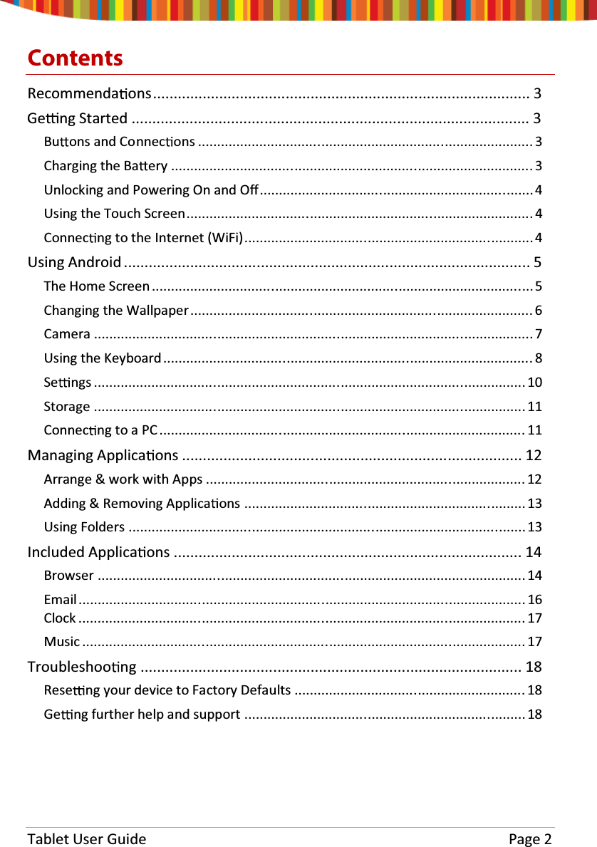 Tablet User Guide Page 2ContentsRecommenda ons........................................................................................... 3Ge ng Started ................................................................................................ 3Bu ons and Connec ons ....................................................................................... 3Charging the Ba ery .............................................................................................. 3Unlocking and Powering On and Oī....................................................................... 4Using the Touch Screen.......................................................................................... 4Connec ng to the Internet (WiFi)........................................................................... 4Using Android .................................................................................................. 5The Home Screen................................................................................................... 5Changing the Wallpaper......................................................................................... 6Camera .................................................................................................................. 7Using the Keyboard................................................................................................ 8Se ngs ................................................................................................................ 10Storage ................................................................................................................ 11Connec ng to a PC ............................................................................................... 11Managing Applica ons .................................................................................. 12Arrange &amp; work with Apps ................................................................................... 12Adding &amp; Removing Applica ons .........................................................................13Using Folders .......................................................................................................13Included Applica ons .................................................................................... 14Browser ............................................................................................................... 14Email .................................................................................................................... 16Clock .................................................................................................................... 17Music ................................................................................................................... 17Troubleshoo ng ............................................................................................ 18Rese ng your device to Factory Defaults ............................................................ 18Ge ng further help and support ......................................................................... 18