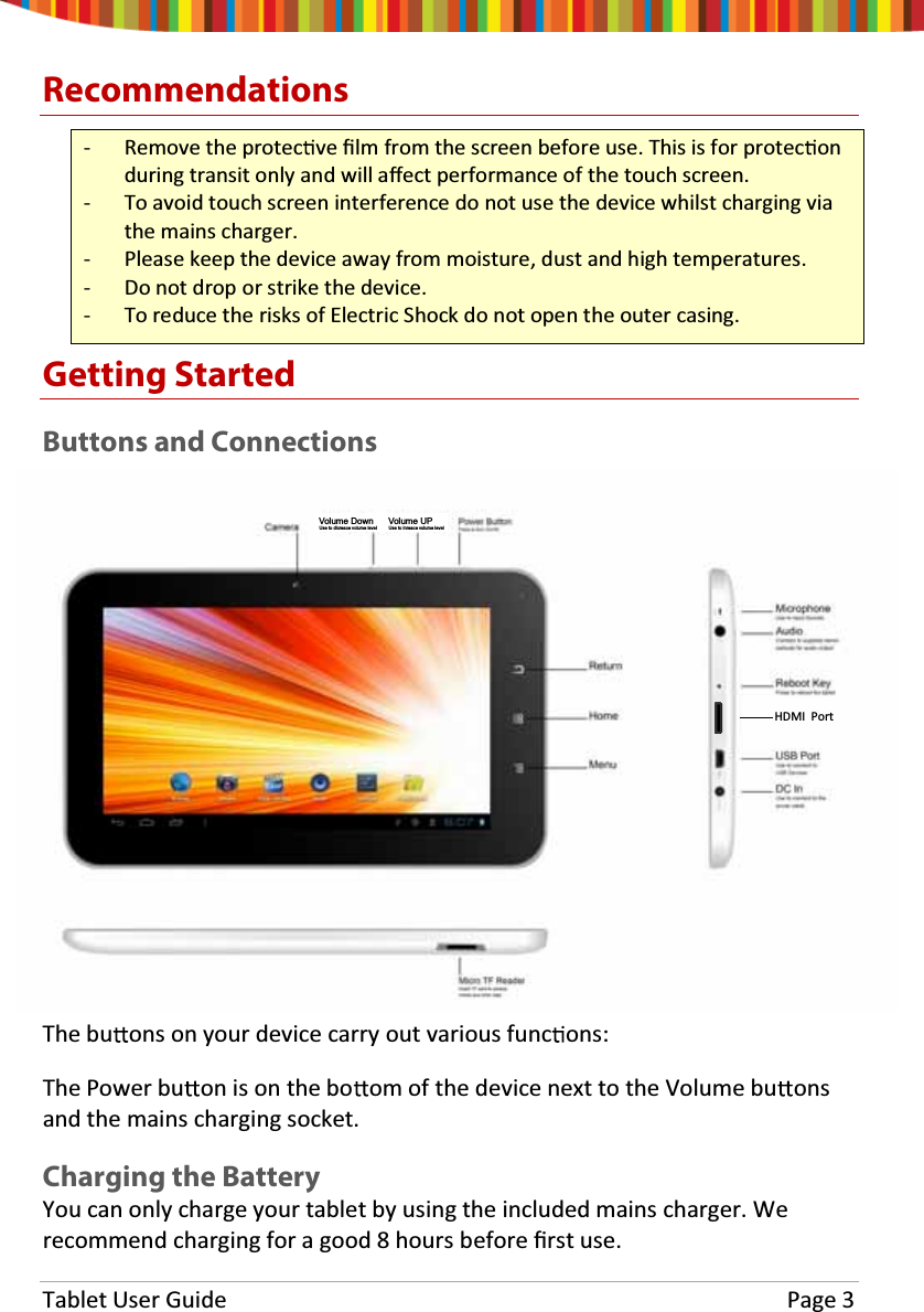 Tablet User Guide  Page 3 Recommendations - Remove the protec ve Įlm from the screen before use. This is for protec on during transit only and will aīect performance of the touch screen. - To avoid touch screen interference do not use the device whilst charging via the mains charger. - Please keep the device away from moisture, dust and high temperatures. - Do not drop or strike the device. - To reduce the risks of Electric Shock do not open the outer casing. Getting Started Buttons and Connections The bu ons on your device carry out various func ons: The Power bu on is on the bo om of the device next to the Volume bu ons and the mains charging socket. Charging the Battery You can only charge your tablet by using the included mains charger. We recommend charging for a good 8 hours before Įrst use.HDMI  PortVolume UPUse to inreace volume levelVolume DownUse to dicreace volume level