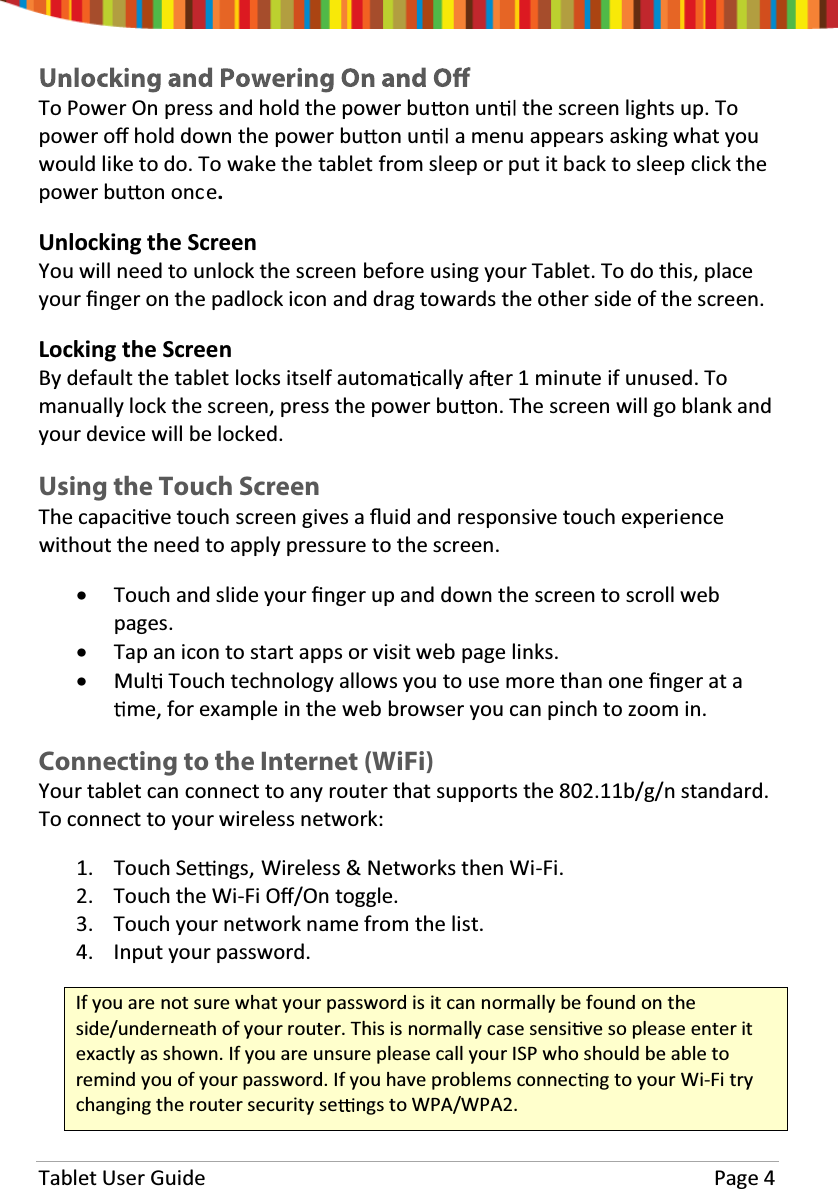 Tablet User Guide  Page 4 To Power On press and hold the power bu on un  the screen lights up. To power oī hold down the power bu on un  a menu appears asking what you would like to do. To wake the tablet from sleep or put it back to sleep click the power bu on once. Unlocking the Screen You will need to unlock the screen before using your Tablet. To do this, place your Įnger on the padlock icon and drag towards the other side of the screen.  Locking the Screen By default the tablet locks itself automa cally a er 1 minute if unused. To manually lock the screen, press the power bu on. The screen will go blank and your device will be locked. Using the Touch Screen The capaci ve touch screen gives a Ňuid and responsive touch experience without the need to apply pressure to the screen.  xTouch and slide your Įnger up and down the screen to scroll web pages. xTap an icon to start apps or visit web page links. xMul  Touch technology allows you to use more than one Įnger at a me, for example in the web browser you can pinch to zoom in. Connecting to the Internet (WiFi) Your tablet can connect to any router that supports the 802.11b/g/n standard. To connect to your wireless network: 1. Touch Se ngs, Wireless &amp; Networks then Wi-Fi. 2. Touch the Wi-Fi Oī/On toggle. 3. Touch your network name from the list. 4. Input your password. If you are not sure what your password is it can normally be found on the side/underneath of your router. This is normally case sensi ve so please enter it exactly as shown. If you are unsure please call your ISP who should be able to remind you of your password. If you have problems connec ng to your Wi-Fi try changing the router security se ngs to WPA/WPA2. 