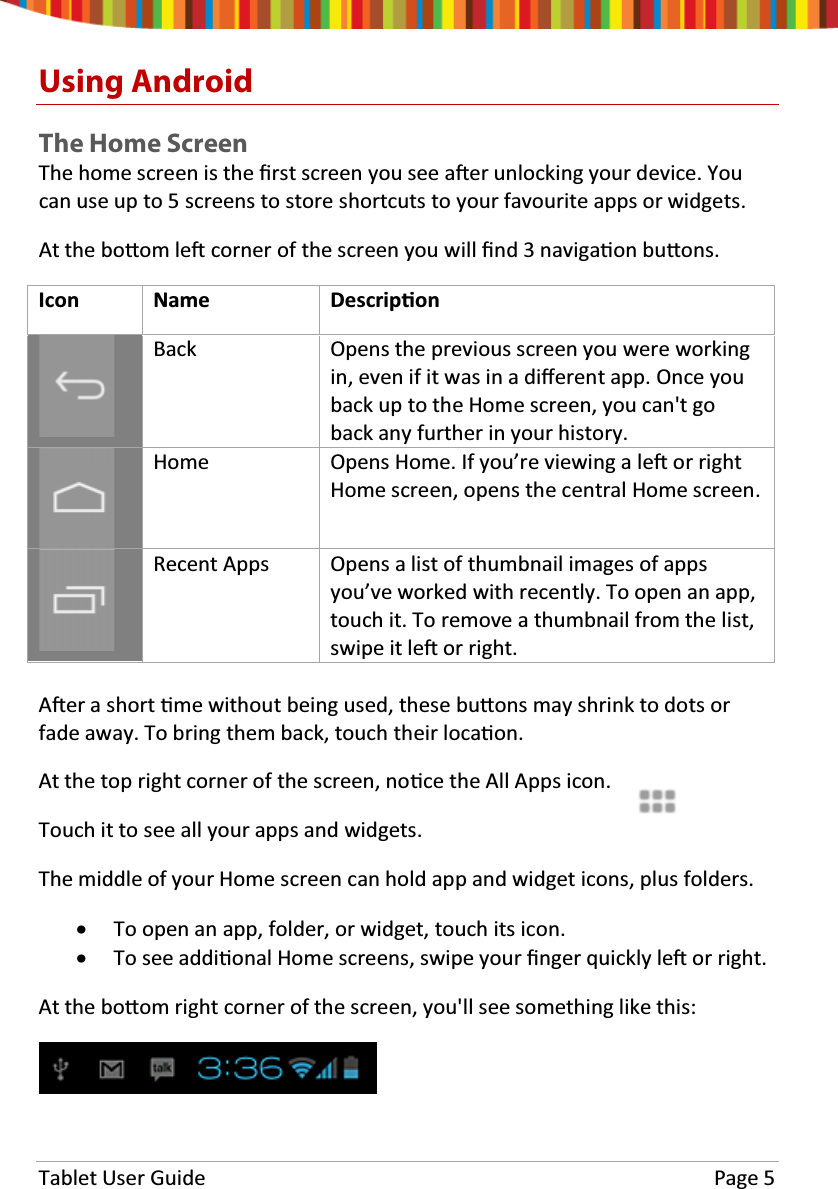 Tablet User Guide Page 5Using AndroidTheHomeScreenThehomescreenistheĮrst screen you see aŌer unlocking your device. Youcan use up to 5 screens to store shortcuts to your favourite apps or widgets.At the boƩom leŌcorner of the screen you will Įnd3navigaƟon buƩons.Icon Name DescripƟonBack Opens the previous screen you were workingin, even if it was in a diīerent app. Once youback up to the Home screen, you can&apos;t goback any further in your history.Home Opens Home. If you’re viewing a leŌor rightHome screen, opens the central Home screen.Recent Apps Opens a list of thumbnail images of appsyou’ve worked with recently. To open an app,touch it. To remove a thumbnail from the list,swipe it leŌor right.AŌer a short Ɵme without being used, these buƩons may shrink to dots orfade away. To bring them back, touch their locaƟon.At the top right corner of the screen, noƟce the All Apps icon.Touch it to see all your apps and widgets.The middle of your Home screen can hold app and widget icons, plus folders.xTo open an app, folder, or widget, touch its icon.xTo see addiƟonal Home screens, swipe your Įnger quickly leŌor right.At the boƩom right corner of the screen, you&apos;ll see something like this: