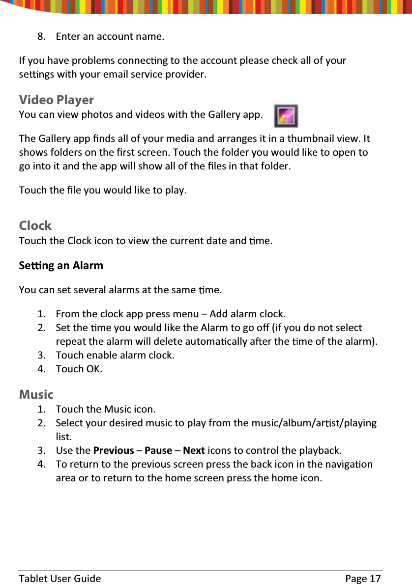 Tablet User Guide Page 178. Enter an account name.If you have problems connec ng to the account please check all of yourse ngs with your email service provider.Video PlayerYou can view photos and videos with the Gallery app.The Gallery app Įnds all of your media and arranges it in a thumbnail view. Itshows folders on the Įrst screen. Touch the folder you would like to open togo into it and the app will show all of the Įles in that folder.Touch the Įle you would like to play.ClockTouchtheClockicontoviewthecurrentdateand me.Se ng an AlarmYou can set several alarms at the same me.1. From the clock app press menu – Add alarm clock.2. Set the me you would like the Alarm to go oī(if you do not selectrepeat the alarm will delete automa cally a er the me of the alarm).3. Touch enable alarm clock.4. Touch OK.Music1. Touch the Music icon.2. Select your desired music to play from the music/album/ar st/playinglist.3. Use the Previous –Pause –Next icons to control the playback.4. To return to the previous screen press the back icon in the naviga onarea or to return to the home screen press the home icon.